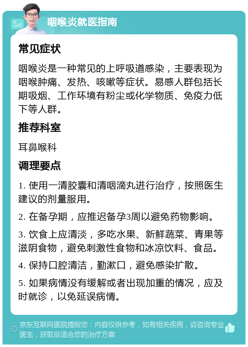 咽喉炎就医指南 常见症状 咽喉炎是一种常见的上呼吸道感染，主要表现为咽喉肿痛、发热、咳嗽等症状。易感人群包括长期吸烟、工作环境有粉尘或化学物质、免疫力低下等人群。 推荐科室 耳鼻喉科 调理要点 1. 使用一清胶囊和清咽滴丸进行治疗，按照医生建议的剂量服用。 2. 在备孕期，应推迟备孕3周以避免药物影响。 3. 饮食上应清淡，多吃水果、新鲜蔬菜、青果等滋阴食物，避免刺激性食物和冰凉饮料、食品。 4. 保持口腔清洁，勤漱口，避免感染扩散。 5. 如果病情没有缓解或者出现加重的情况，应及时就诊，以免延误病情。