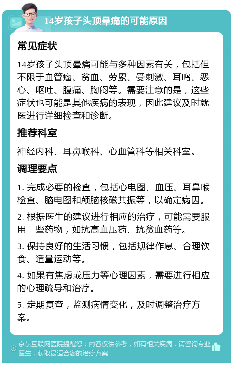 14岁孩子头顶晕痛的可能原因 常见症状 14岁孩子头顶晕痛可能与多种因素有关，包括但不限于血管瘤、贫血、劳累、受刺激、耳鸣、恶心、呕吐、腹痛、胸闷等。需要注意的是，这些症状也可能是其他疾病的表现，因此建议及时就医进行详细检查和诊断。 推荐科室 神经内科、耳鼻喉科、心血管科等相关科室。 调理要点 1. 完成必要的检查，包括心电图、血压、耳鼻喉检查、脑电图和颅脑核磁共振等，以确定病因。 2. 根据医生的建议进行相应的治疗，可能需要服用一些药物，如抗高血压药、抗贫血药等。 3. 保持良好的生活习惯，包括规律作息、合理饮食、适量运动等。 4. 如果有焦虑或压力等心理因素，需要进行相应的心理疏导和治疗。 5. 定期复查，监测病情变化，及时调整治疗方案。