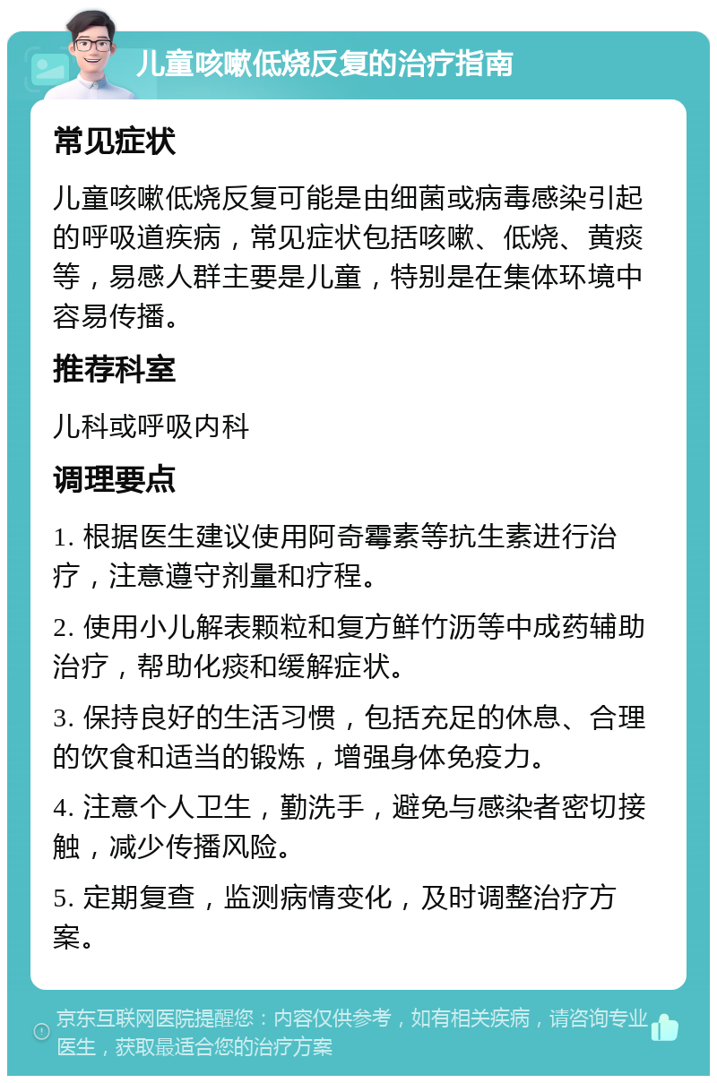 儿童咳嗽低烧反复的治疗指南 常见症状 儿童咳嗽低烧反复可能是由细菌或病毒感染引起的呼吸道疾病，常见症状包括咳嗽、低烧、黄痰等，易感人群主要是儿童，特别是在集体环境中容易传播。 推荐科室 儿科或呼吸内科 调理要点 1. 根据医生建议使用阿奇霉素等抗生素进行治疗，注意遵守剂量和疗程。 2. 使用小儿解表颗粒和复方鲜竹沥等中成药辅助治疗，帮助化痰和缓解症状。 3. 保持良好的生活习惯，包括充足的休息、合理的饮食和适当的锻炼，增强身体免疫力。 4. 注意个人卫生，勤洗手，避免与感染者密切接触，减少传播风险。 5. 定期复查，监测病情变化，及时调整治疗方案。