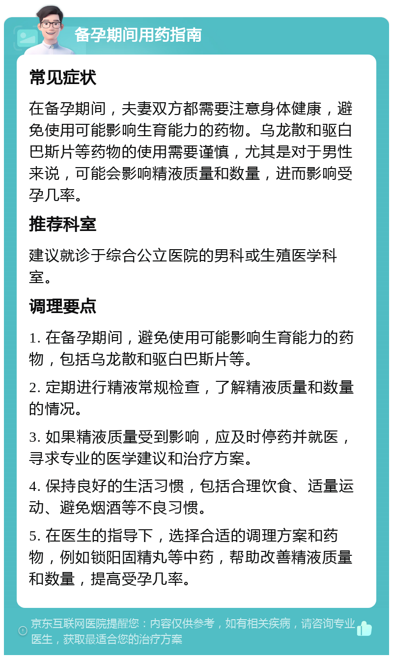 备孕期间用药指南 常见症状 在备孕期间，夫妻双方都需要注意身体健康，避免使用可能影响生育能力的药物。乌龙散和驱白巴斯片等药物的使用需要谨慎，尤其是对于男性来说，可能会影响精液质量和数量，进而影响受孕几率。 推荐科室 建议就诊于综合公立医院的男科或生殖医学科室。 调理要点 1. 在备孕期间，避免使用可能影响生育能力的药物，包括乌龙散和驱白巴斯片等。 2. 定期进行精液常规检查，了解精液质量和数量的情况。 3. 如果精液质量受到影响，应及时停药并就医，寻求专业的医学建议和治疗方案。 4. 保持良好的生活习惯，包括合理饮食、适量运动、避免烟酒等不良习惯。 5. 在医生的指导下，选择合适的调理方案和药物，例如锁阳固精丸等中药，帮助改善精液质量和数量，提高受孕几率。