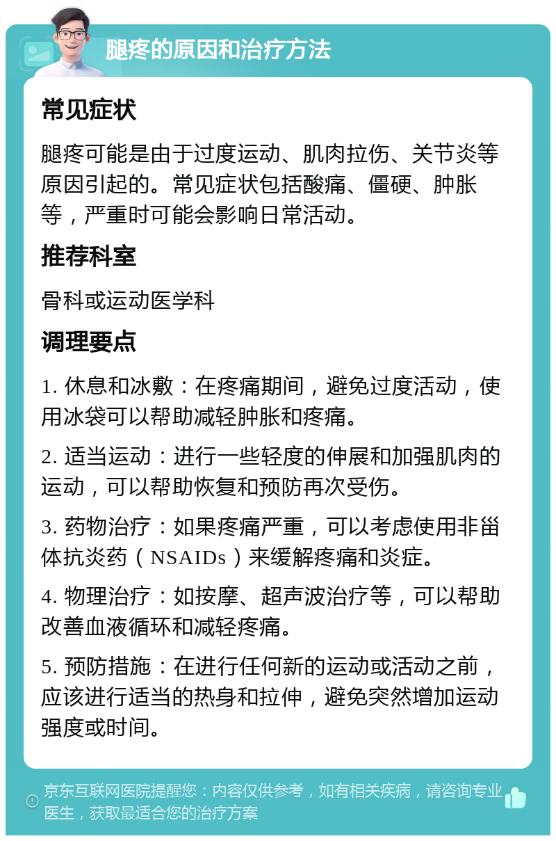 腿疼的原因和治疗方法 常见症状 腿疼可能是由于过度运动、肌肉拉伤、关节炎等原因引起的。常见症状包括酸痛、僵硬、肿胀等，严重时可能会影响日常活动。 推荐科室 骨科或运动医学科 调理要点 1. 休息和冰敷：在疼痛期间，避免过度活动，使用冰袋可以帮助减轻肿胀和疼痛。 2. 适当运动：进行一些轻度的伸展和加强肌肉的运动，可以帮助恢复和预防再次受伤。 3. 药物治疗：如果疼痛严重，可以考虑使用非甾体抗炎药（NSAIDs）来缓解疼痛和炎症。 4. 物理治疗：如按摩、超声波治疗等，可以帮助改善血液循环和减轻疼痛。 5. 预防措施：在进行任何新的运动或活动之前，应该进行适当的热身和拉伸，避免突然增加运动强度或时间。