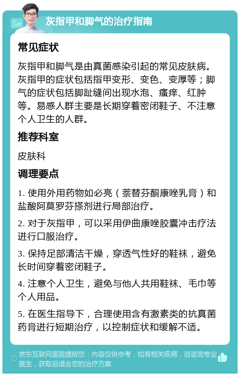 灰指甲和脚气的治疗指南 常见症状 灰指甲和脚气是由真菌感染引起的常见皮肤病。灰指甲的症状包括指甲变形、变色、变厚等；脚气的症状包括脚趾缝间出现水泡、瘙痒、红肿等。易感人群主要是长期穿着密闭鞋子、不注意个人卫生的人群。 推荐科室 皮肤科 调理要点 1. 使用外用药物如必亮（萘替芬酮康唑乳膏）和盐酸阿莫罗芬搽剂进行局部治疗。 2. 对于灰指甲，可以采用伊曲康唑胶囊冲击疗法进行口服治疗。 3. 保持足部清洁干燥，穿透气性好的鞋袜，避免长时间穿着密闭鞋子。 4. 注意个人卫生，避免与他人共用鞋袜、毛巾等个人用品。 5. 在医生指导下，合理使用含有激素类的抗真菌药膏进行短期治疗，以控制症状和缓解不适。