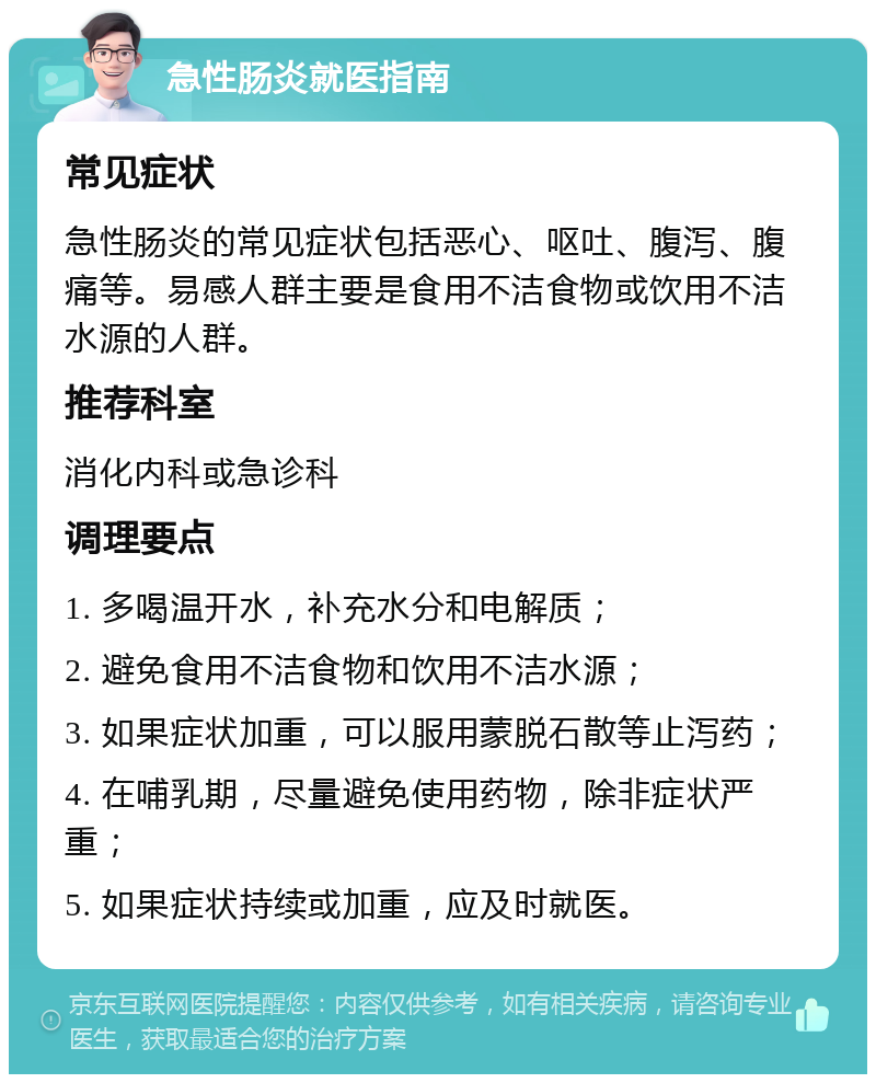 急性肠炎就医指南 常见症状 急性肠炎的常见症状包括恶心、呕吐、腹泻、腹痛等。易感人群主要是食用不洁食物或饮用不洁水源的人群。 推荐科室 消化内科或急诊科 调理要点 1. 多喝温开水，补充水分和电解质； 2. 避免食用不洁食物和饮用不洁水源； 3. 如果症状加重，可以服用蒙脱石散等止泻药； 4. 在哺乳期，尽量避免使用药物，除非症状严重； 5. 如果症状持续或加重，应及时就医。