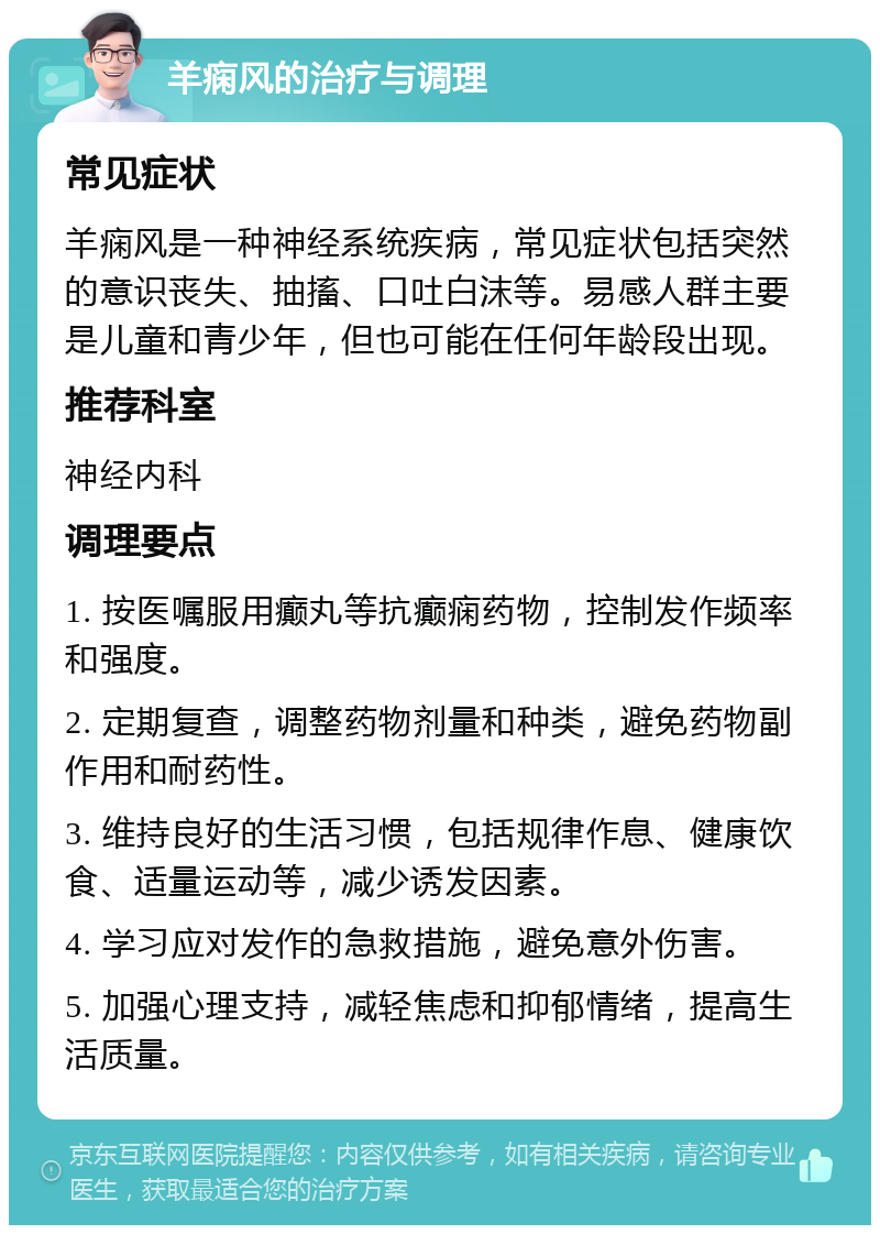 羊痫风的治疗与调理 常见症状 羊痫风是一种神经系统疾病，常见症状包括突然的意识丧失、抽搐、口吐白沫等。易感人群主要是儿童和青少年，但也可能在任何年龄段出现。 推荐科室 神经内科 调理要点 1. 按医嘱服用癫丸等抗癫痫药物，控制发作频率和强度。 2. 定期复查，调整药物剂量和种类，避免药物副作用和耐药性。 3. 维持良好的生活习惯，包括规律作息、健康饮食、适量运动等，减少诱发因素。 4. 学习应对发作的急救措施，避免意外伤害。 5. 加强心理支持，减轻焦虑和抑郁情绪，提高生活质量。