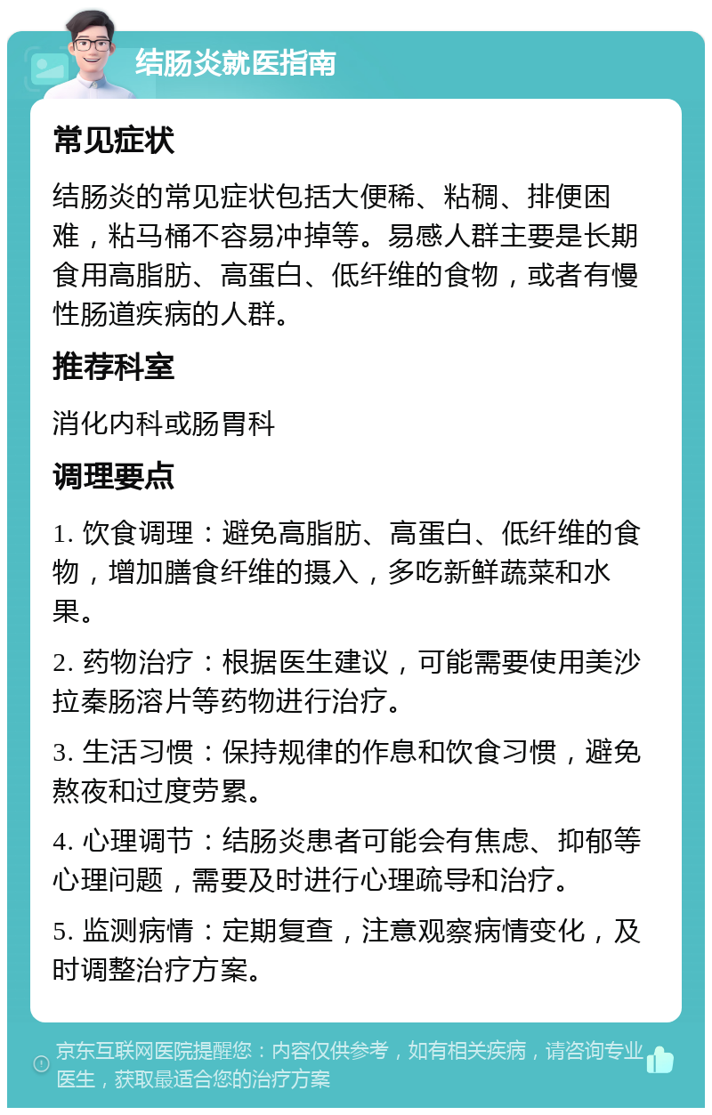 结肠炎就医指南 常见症状 结肠炎的常见症状包括大便稀、粘稠、排便困难，粘马桶不容易冲掉等。易感人群主要是长期食用高脂肪、高蛋白、低纤维的食物，或者有慢性肠道疾病的人群。 推荐科室 消化内科或肠胃科 调理要点 1. 饮食调理：避免高脂肪、高蛋白、低纤维的食物，增加膳食纤维的摄入，多吃新鲜蔬菜和水果。 2. 药物治疗：根据医生建议，可能需要使用美沙拉秦肠溶片等药物进行治疗。 3. 生活习惯：保持规律的作息和饮食习惯，避免熬夜和过度劳累。 4. 心理调节：结肠炎患者可能会有焦虑、抑郁等心理问题，需要及时进行心理疏导和治疗。 5. 监测病情：定期复查，注意观察病情变化，及时调整治疗方案。