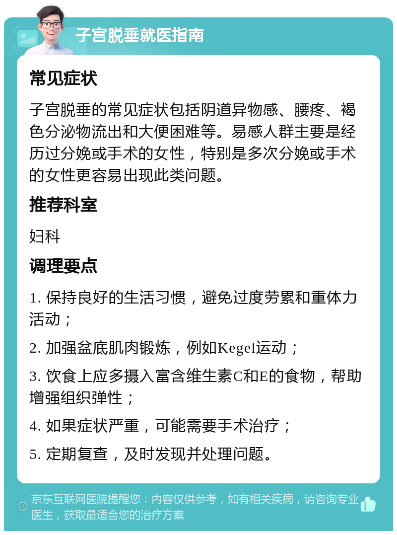 子宫脱垂就医指南 常见症状 子宫脱垂的常见症状包括阴道异物感、腰疼、褐色分泌物流出和大便困难等。易感人群主要是经历过分娩或手术的女性，特别是多次分娩或手术的女性更容易出现此类问题。 推荐科室 妇科 调理要点 1. 保持良好的生活习惯，避免过度劳累和重体力活动； 2. 加强盆底肌肉锻炼，例如Kegel运动； 3. 饮食上应多摄入富含维生素C和E的食物，帮助增强组织弹性； 4. 如果症状严重，可能需要手术治疗； 5. 定期复查，及时发现并处理问题。