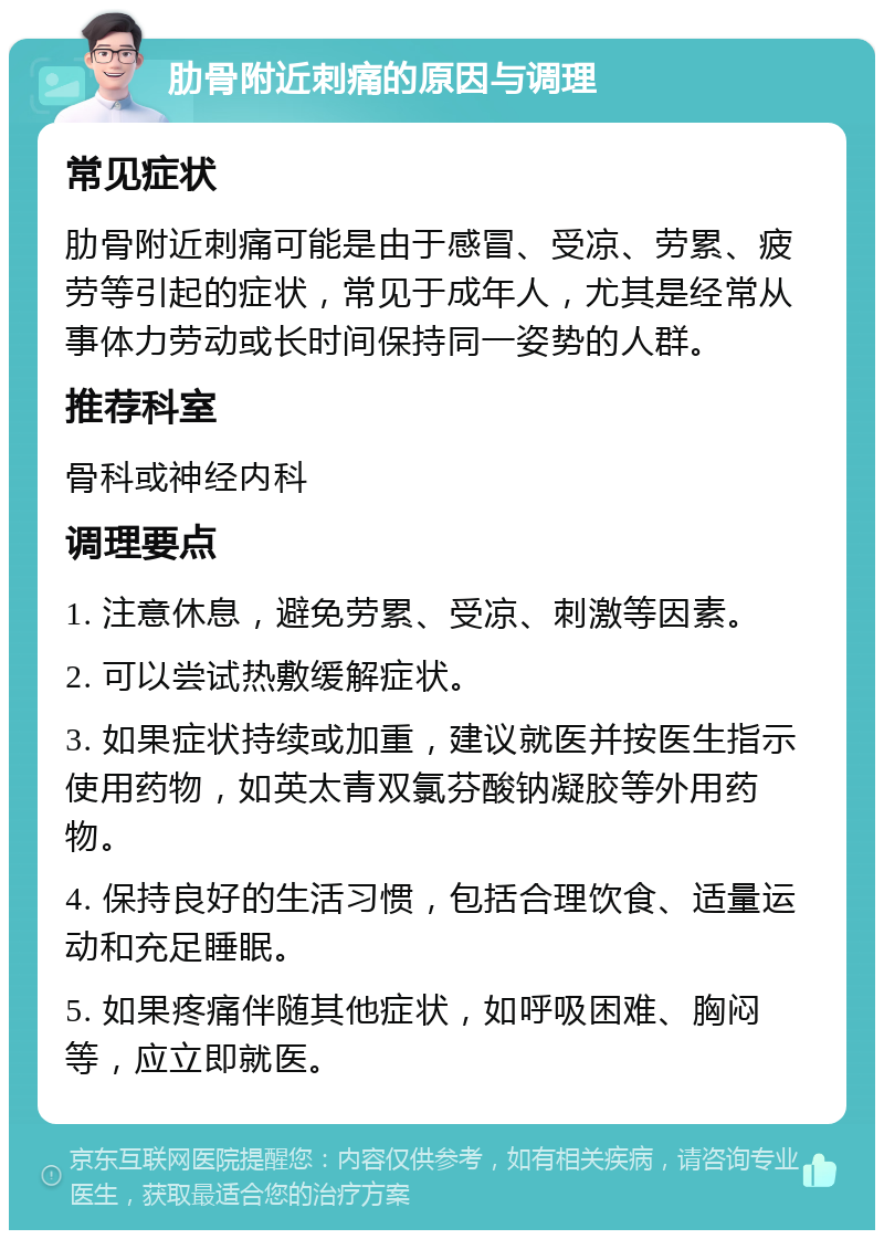 肋骨附近刺痛的原因与调理 常见症状 肋骨附近刺痛可能是由于感冒、受凉、劳累、疲劳等引起的症状，常见于成年人，尤其是经常从事体力劳动或长时间保持同一姿势的人群。 推荐科室 骨科或神经内科 调理要点 1. 注意休息，避免劳累、受凉、刺激等因素。 2. 可以尝试热敷缓解症状。 3. 如果症状持续或加重，建议就医并按医生指示使用药物，如英太青双氯芬酸钠凝胶等外用药物。 4. 保持良好的生活习惯，包括合理饮食、适量运动和充足睡眠。 5. 如果疼痛伴随其他症状，如呼吸困难、胸闷等，应立即就医。