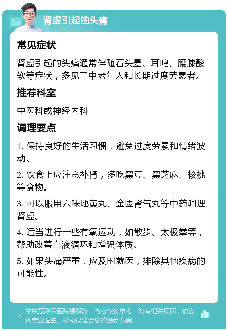 肾虚引起的头痛 常见症状 肾虚引起的头痛通常伴随着头晕、耳鸣、腰膝酸软等症状，多见于中老年人和长期过度劳累者。 推荐科室 中医科或神经内科 调理要点 1. 保持良好的生活习惯，避免过度劳累和情绪波动。 2. 饮食上应注意补肾，多吃黑豆、黑芝麻、核桃等食物。 3. 可以服用六味地黄丸、金匮肾气丸等中药调理肾虚。 4. 适当进行一些有氧运动，如散步、太极拳等，帮助改善血液循环和增强体质。 5. 如果头痛严重，应及时就医，排除其他疾病的可能性。