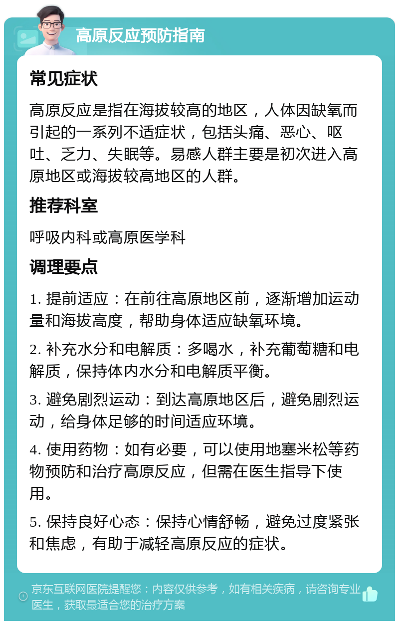 高原反应预防指南 常见症状 高原反应是指在海拔较高的地区，人体因缺氧而引起的一系列不适症状，包括头痛、恶心、呕吐、乏力、失眠等。易感人群主要是初次进入高原地区或海拔较高地区的人群。 推荐科室 呼吸内科或高原医学科 调理要点 1. 提前适应：在前往高原地区前，逐渐增加运动量和海拔高度，帮助身体适应缺氧环境。 2. 补充水分和电解质：多喝水，补充葡萄糖和电解质，保持体内水分和电解质平衡。 3. 避免剧烈运动：到达高原地区后，避免剧烈运动，给身体足够的时间适应环境。 4. 使用药物：如有必要，可以使用地塞米松等药物预防和治疗高原反应，但需在医生指导下使用。 5. 保持良好心态：保持心情舒畅，避免过度紧张和焦虑，有助于减轻高原反应的症状。