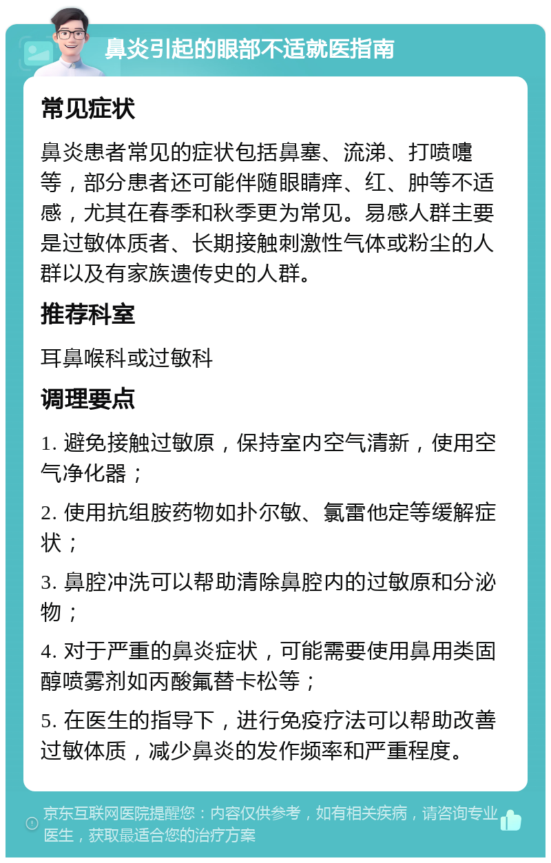 鼻炎引起的眼部不适就医指南 常见症状 鼻炎患者常见的症状包括鼻塞、流涕、打喷嚏等，部分患者还可能伴随眼睛痒、红、肿等不适感，尤其在春季和秋季更为常见。易感人群主要是过敏体质者、长期接触刺激性气体或粉尘的人群以及有家族遗传史的人群。 推荐科室 耳鼻喉科或过敏科 调理要点 1. 避免接触过敏原，保持室内空气清新，使用空气净化器； 2. 使用抗组胺药物如扑尔敏、氯雷他定等缓解症状； 3. 鼻腔冲洗可以帮助清除鼻腔内的过敏原和分泌物； 4. 对于严重的鼻炎症状，可能需要使用鼻用类固醇喷雾剂如丙酸氟替卡松等； 5. 在医生的指导下，进行免疫疗法可以帮助改善过敏体质，减少鼻炎的发作频率和严重程度。