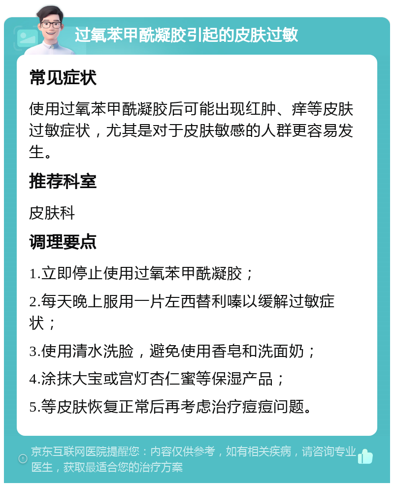 过氧苯甲酰凝胶引起的皮肤过敏 常见症状 使用过氧苯甲酰凝胶后可能出现红肿、痒等皮肤过敏症状，尤其是对于皮肤敏感的人群更容易发生。 推荐科室 皮肤科 调理要点 1.立即停止使用过氧苯甲酰凝胶； 2.每天晚上服用一片左西替利嗪以缓解过敏症状； 3.使用清水洗脸，避免使用香皂和洗面奶； 4.涂抹大宝或宫灯杏仁蜜等保湿产品； 5.等皮肤恢复正常后再考虑治疗痘痘问题。