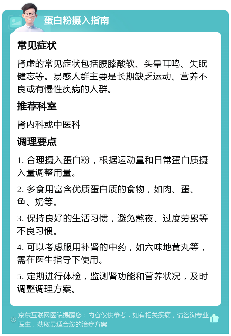 蛋白粉摄入指南 常见症状 肾虚的常见症状包括腰膝酸软、头晕耳鸣、失眠健忘等。易感人群主要是长期缺乏运动、营养不良或有慢性疾病的人群。 推荐科室 肾内科或中医科 调理要点 1. 合理摄入蛋白粉，根据运动量和日常蛋白质摄入量调整用量。 2. 多食用富含优质蛋白质的食物，如肉、蛋、鱼、奶等。 3. 保持良好的生活习惯，避免熬夜、过度劳累等不良习惯。 4. 可以考虑服用补肾的中药，如六味地黄丸等，需在医生指导下使用。 5. 定期进行体检，监测肾功能和营养状况，及时调整调理方案。