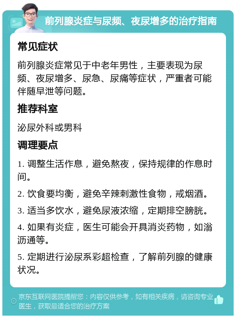 前列腺炎症与尿频、夜尿增多的治疗指南 常见症状 前列腺炎症常见于中老年男性，主要表现为尿频、夜尿增多、尿急、尿痛等症状，严重者可能伴随早泄等问题。 推荐科室 泌尿外科或男科 调理要点 1. 调整生活作息，避免熬夜，保持规律的作息时间。 2. 饮食要均衡，避免辛辣刺激性食物，戒烟酒。 3. 适当多饮水，避免尿液浓缩，定期排空膀胱。 4. 如果有炎症，医生可能会开具消炎药物，如滃沥通等。 5. 定期进行泌尿系彩超检查，了解前列腺的健康状况。