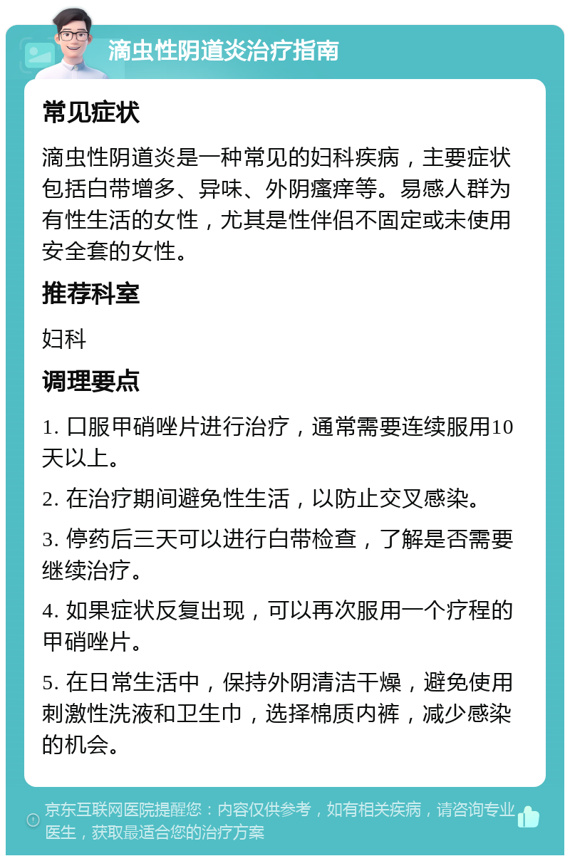 滴虫性阴道炎治疗指南 常见症状 滴虫性阴道炎是一种常见的妇科疾病，主要症状包括白带增多、异味、外阴瘙痒等。易感人群为有性生活的女性，尤其是性伴侣不固定或未使用安全套的女性。 推荐科室 妇科 调理要点 1. 口服甲硝唑片进行治疗，通常需要连续服用10天以上。 2. 在治疗期间避免性生活，以防止交叉感染。 3. 停药后三天可以进行白带检查，了解是否需要继续治疗。 4. 如果症状反复出现，可以再次服用一个疗程的甲硝唑片。 5. 在日常生活中，保持外阴清洁干燥，避免使用刺激性洗液和卫生巾，选择棉质内裤，减少感染的机会。