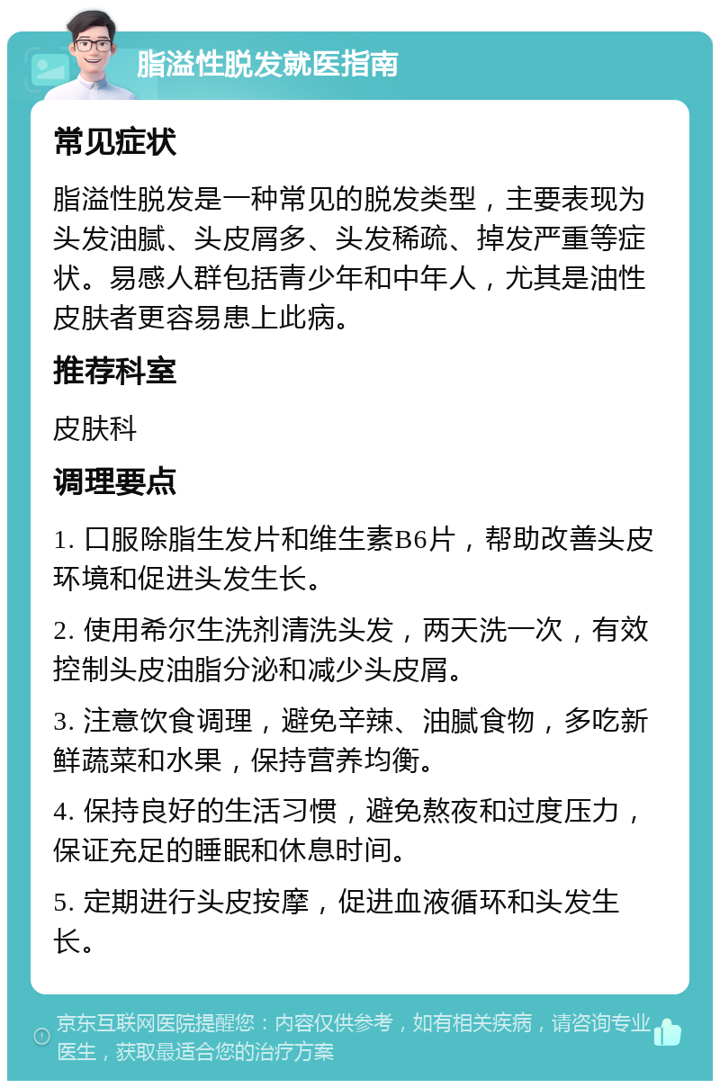 脂溢性脱发就医指南 常见症状 脂溢性脱发是一种常见的脱发类型，主要表现为头发油腻、头皮屑多、头发稀疏、掉发严重等症状。易感人群包括青少年和中年人，尤其是油性皮肤者更容易患上此病。 推荐科室 皮肤科 调理要点 1. 口服除脂生发片和维生素B6片，帮助改善头皮环境和促进头发生长。 2. 使用希尔生洗剂清洗头发，两天洗一次，有效控制头皮油脂分泌和减少头皮屑。 3. 注意饮食调理，避免辛辣、油腻食物，多吃新鲜蔬菜和水果，保持营养均衡。 4. 保持良好的生活习惯，避免熬夜和过度压力，保证充足的睡眠和休息时间。 5. 定期进行头皮按摩，促进血液循环和头发生长。