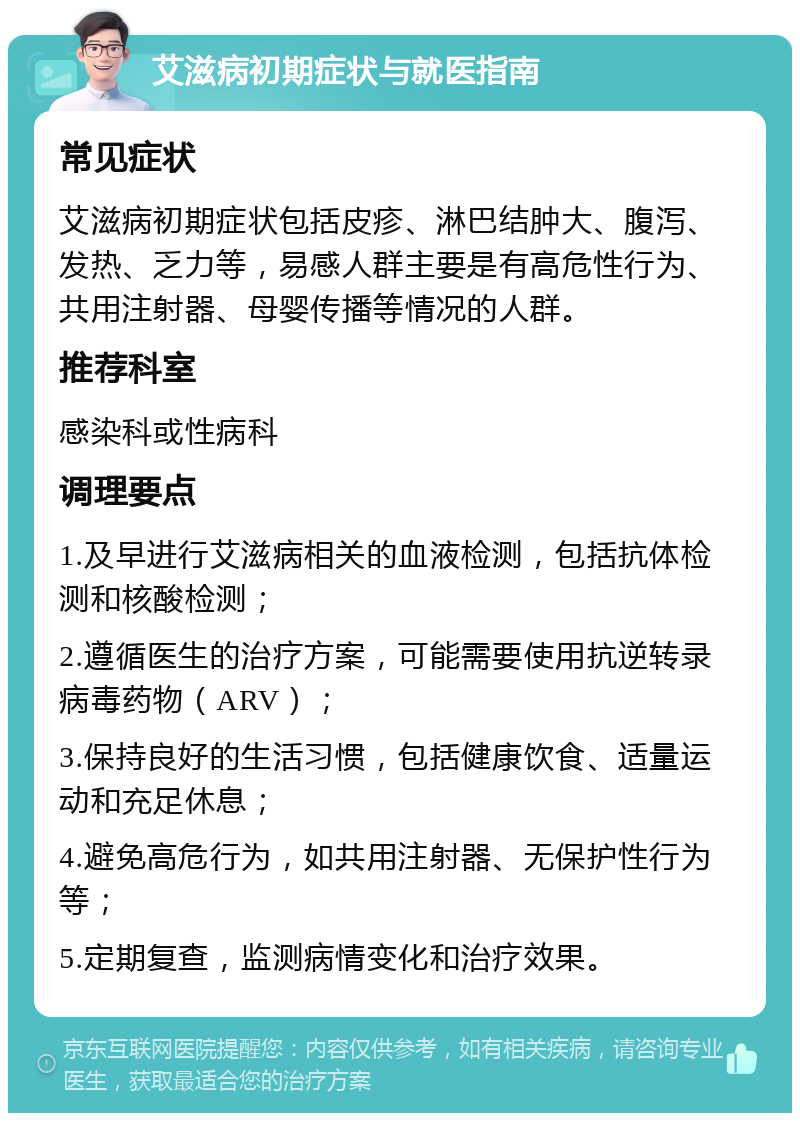 艾滋病初期症状与就医指南 常见症状 艾滋病初期症状包括皮疹、淋巴结肿大、腹泻、发热、乏力等，易感人群主要是有高危性行为、共用注射器、母婴传播等情况的人群。 推荐科室 感染科或性病科 调理要点 1.及早进行艾滋病相关的血液检测，包括抗体检测和核酸检测； 2.遵循医生的治疗方案，可能需要使用抗逆转录病毒药物（ARV）； 3.保持良好的生活习惯，包括健康饮食、适量运动和充足休息； 4.避免高危行为，如共用注射器、无保护性行为等； 5.定期复查，监测病情变化和治疗效果。