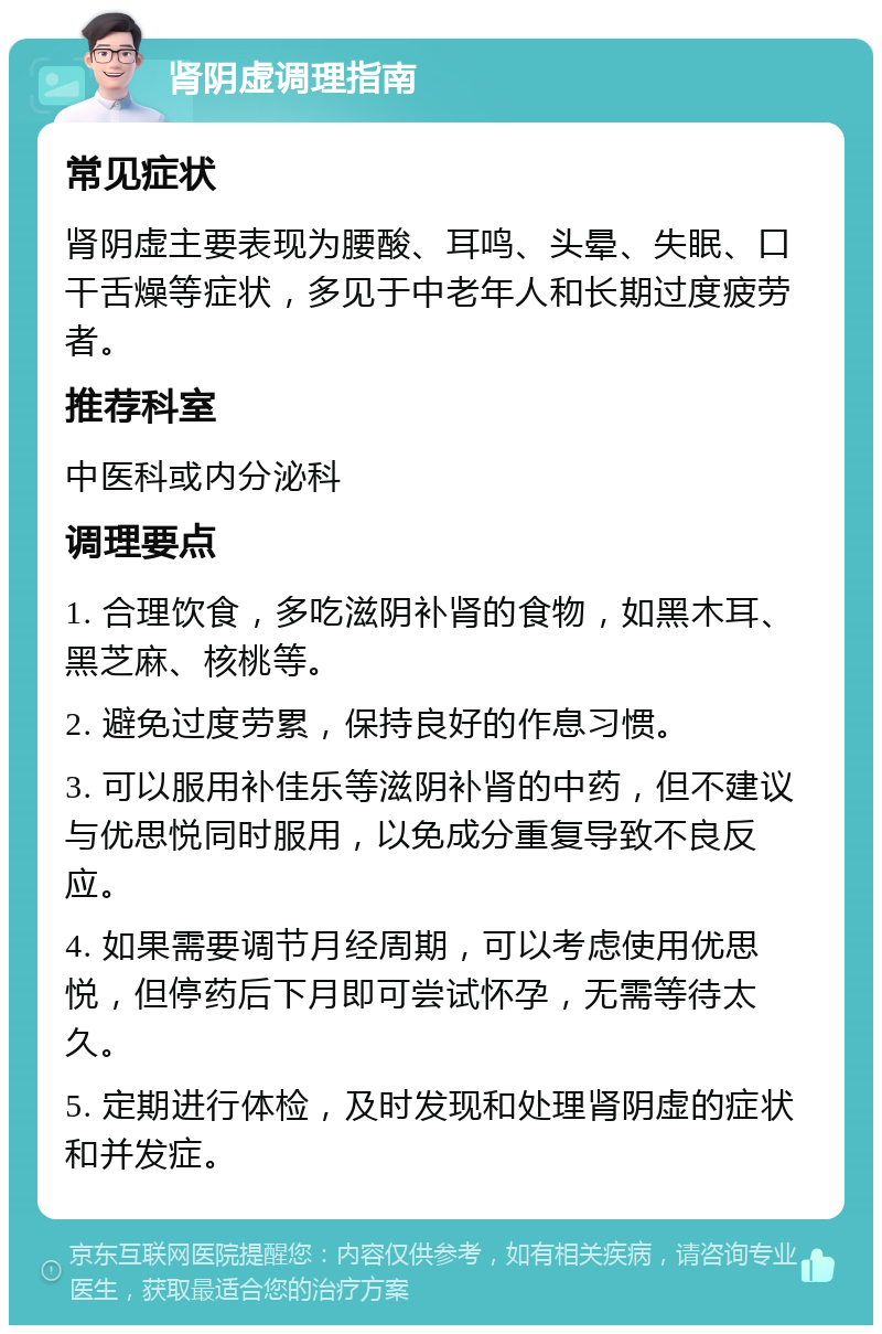 肾阴虚调理指南 常见症状 肾阴虚主要表现为腰酸、耳鸣、头晕、失眠、口干舌燥等症状，多见于中老年人和长期过度疲劳者。 推荐科室 中医科或内分泌科 调理要点 1. 合理饮食，多吃滋阴补肾的食物，如黑木耳、黑芝麻、核桃等。 2. 避免过度劳累，保持良好的作息习惯。 3. 可以服用补佳乐等滋阴补肾的中药，但不建议与优思悦同时服用，以免成分重复导致不良反应。 4. 如果需要调节月经周期，可以考虑使用优思悦，但停药后下月即可尝试怀孕，无需等待太久。 5. 定期进行体检，及时发现和处理肾阴虚的症状和并发症。