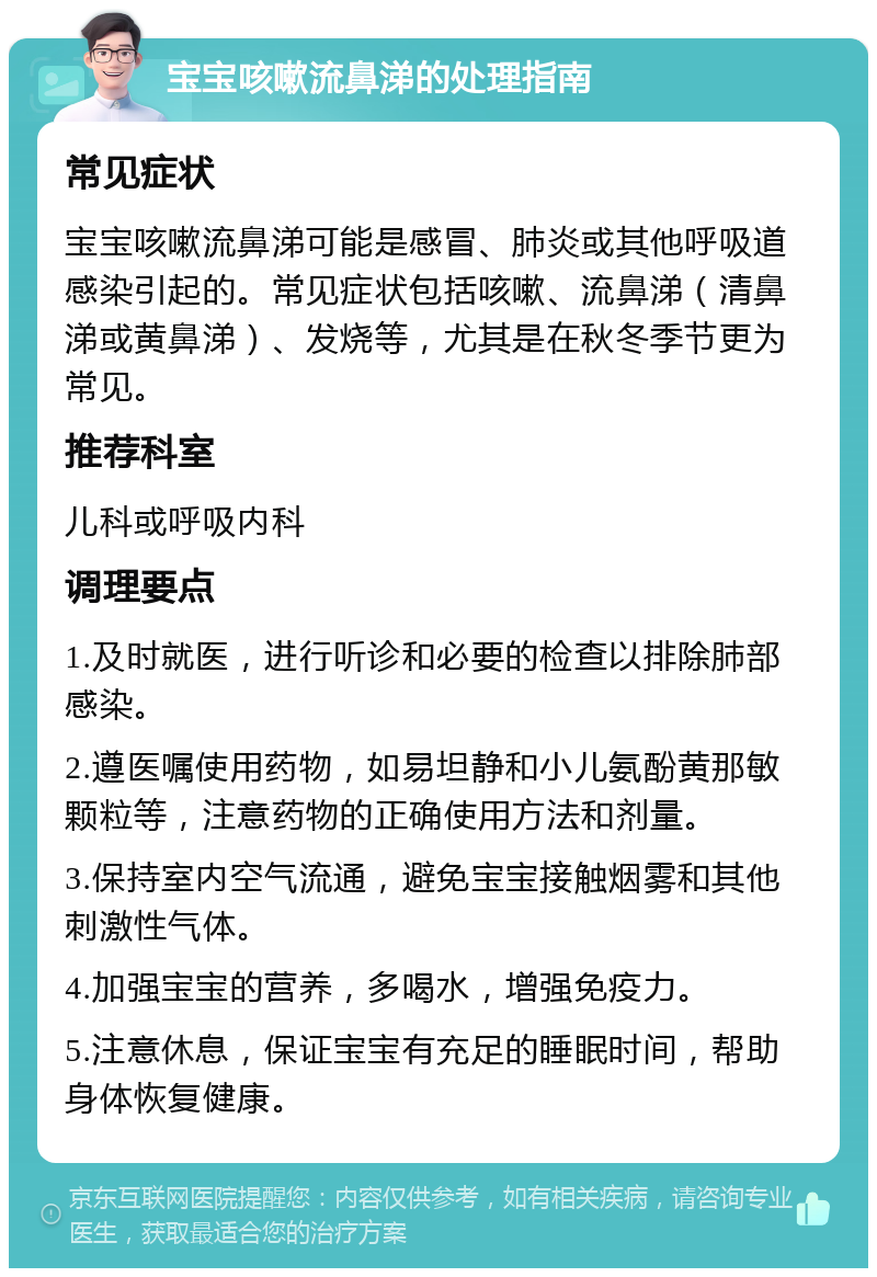 宝宝咳嗽流鼻涕的处理指南 常见症状 宝宝咳嗽流鼻涕可能是感冒、肺炎或其他呼吸道感染引起的。常见症状包括咳嗽、流鼻涕（清鼻涕或黄鼻涕）、发烧等，尤其是在秋冬季节更为常见。 推荐科室 儿科或呼吸内科 调理要点 1.及时就医，进行听诊和必要的检查以排除肺部感染。 2.遵医嘱使用药物，如易坦静和小儿氨酚黄那敏颗粒等，注意药物的正确使用方法和剂量。 3.保持室内空气流通，避免宝宝接触烟雾和其他刺激性气体。 4.加强宝宝的营养，多喝水，增强免疫力。 5.注意休息，保证宝宝有充足的睡眠时间，帮助身体恢复健康。