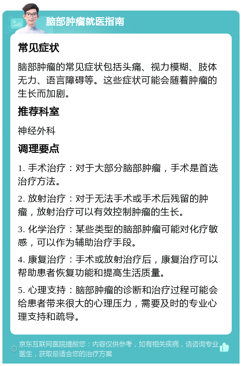 脑部肿瘤就医指南 常见症状 脑部肿瘤的常见症状包括头痛、视力模糊、肢体无力、语言障碍等。这些症状可能会随着肿瘤的生长而加剧。 推荐科室 神经外科 调理要点 1. 手术治疗：对于大部分脑部肿瘤，手术是首选治疗方法。 2. 放射治疗：对于无法手术或手术后残留的肿瘤，放射治疗可以有效控制肿瘤的生长。 3. 化学治疗：某些类型的脑部肿瘤可能对化疗敏感，可以作为辅助治疗手段。 4. 康复治疗：手术或放射治疗后，康复治疗可以帮助患者恢复功能和提高生活质量。 5. 心理支持：脑部肿瘤的诊断和治疗过程可能会给患者带来很大的心理压力，需要及时的专业心理支持和疏导。