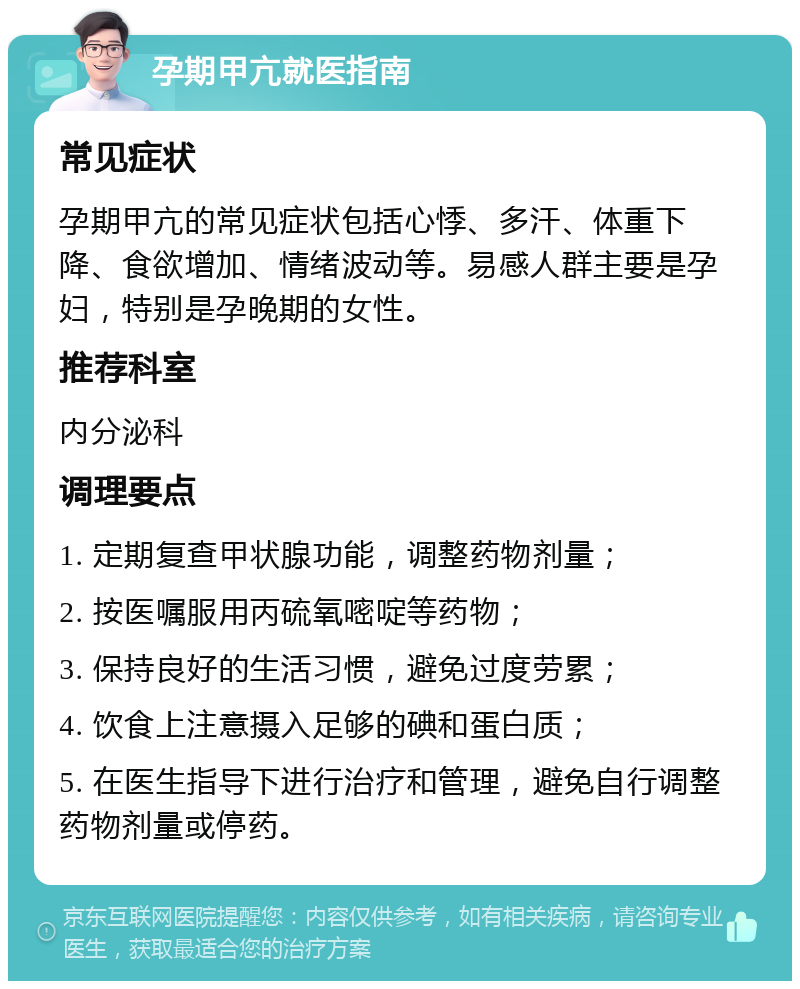 孕期甲亢就医指南 常见症状 孕期甲亢的常见症状包括心悸、多汗、体重下降、食欲增加、情绪波动等。易感人群主要是孕妇，特别是孕晚期的女性。 推荐科室 内分泌科 调理要点 1. 定期复查甲状腺功能，调整药物剂量； 2. 按医嘱服用丙硫氧嘧啶等药物； 3. 保持良好的生活习惯，避免过度劳累； 4. 饮食上注意摄入足够的碘和蛋白质； 5. 在医生指导下进行治疗和管理，避免自行调整药物剂量或停药。