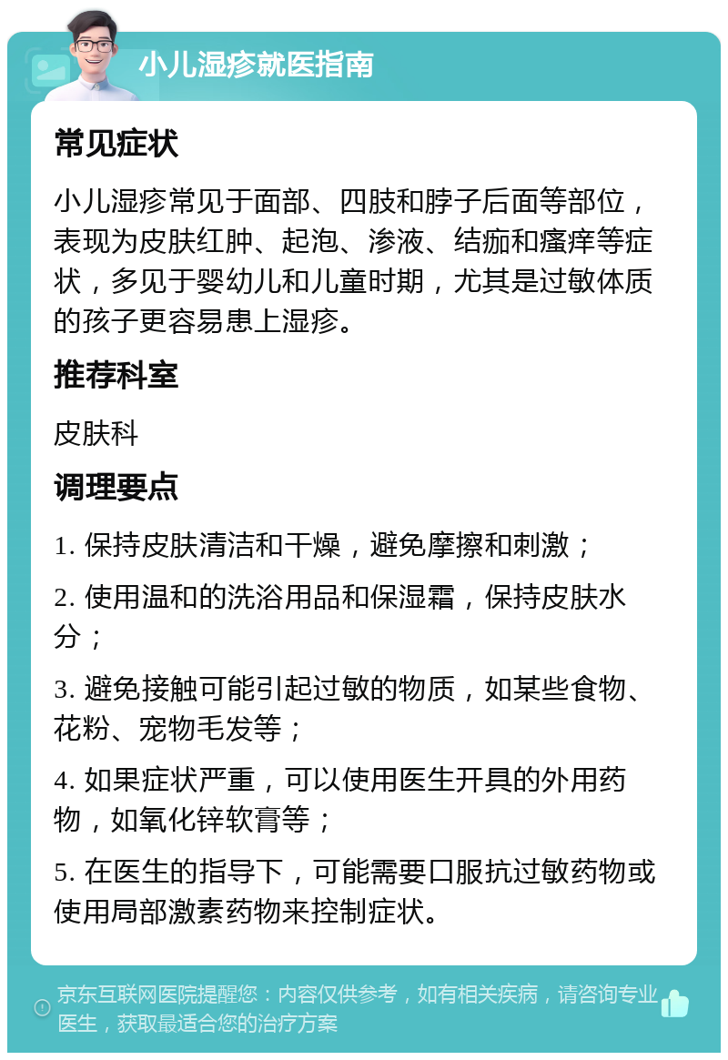 小儿湿疹就医指南 常见症状 小儿湿疹常见于面部、四肢和脖子后面等部位，表现为皮肤红肿、起泡、渗液、结痂和瘙痒等症状，多见于婴幼儿和儿童时期，尤其是过敏体质的孩子更容易患上湿疹。 推荐科室 皮肤科 调理要点 1. 保持皮肤清洁和干燥，避免摩擦和刺激； 2. 使用温和的洗浴用品和保湿霜，保持皮肤水分； 3. 避免接触可能引起过敏的物质，如某些食物、花粉、宠物毛发等； 4. 如果症状严重，可以使用医生开具的外用药物，如氧化锌软膏等； 5. 在医生的指导下，可能需要口服抗过敏药物或使用局部激素药物来控制症状。