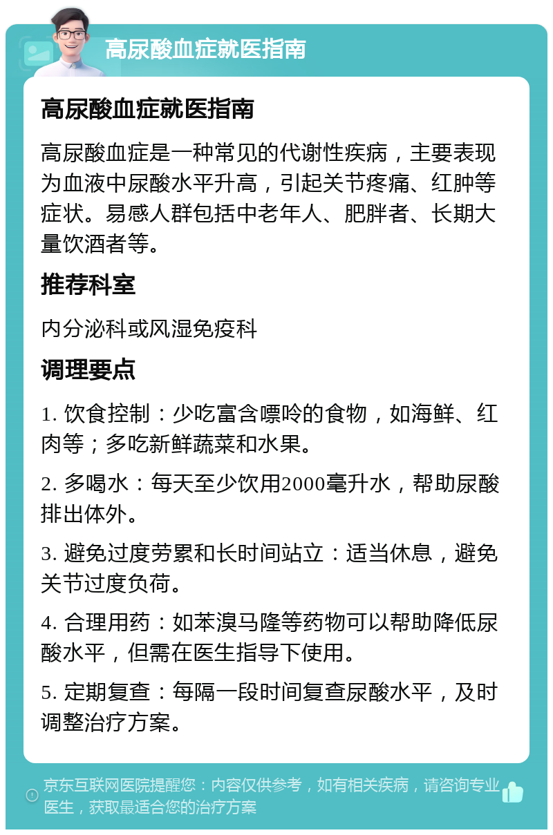 高尿酸血症就医指南 高尿酸血症就医指南 高尿酸血症是一种常见的代谢性疾病，主要表现为血液中尿酸水平升高，引起关节疼痛、红肿等症状。易感人群包括中老年人、肥胖者、长期大量饮酒者等。 推荐科室 内分泌科或风湿免疫科 调理要点 1. 饮食控制：少吃富含嘌呤的食物，如海鲜、红肉等；多吃新鲜蔬菜和水果。 2. 多喝水：每天至少饮用2000毫升水，帮助尿酸排出体外。 3. 避免过度劳累和长时间站立：适当休息，避免关节过度负荷。 4. 合理用药：如苯溴马隆等药物可以帮助降低尿酸水平，但需在医生指导下使用。 5. 定期复查：每隔一段时间复查尿酸水平，及时调整治疗方案。