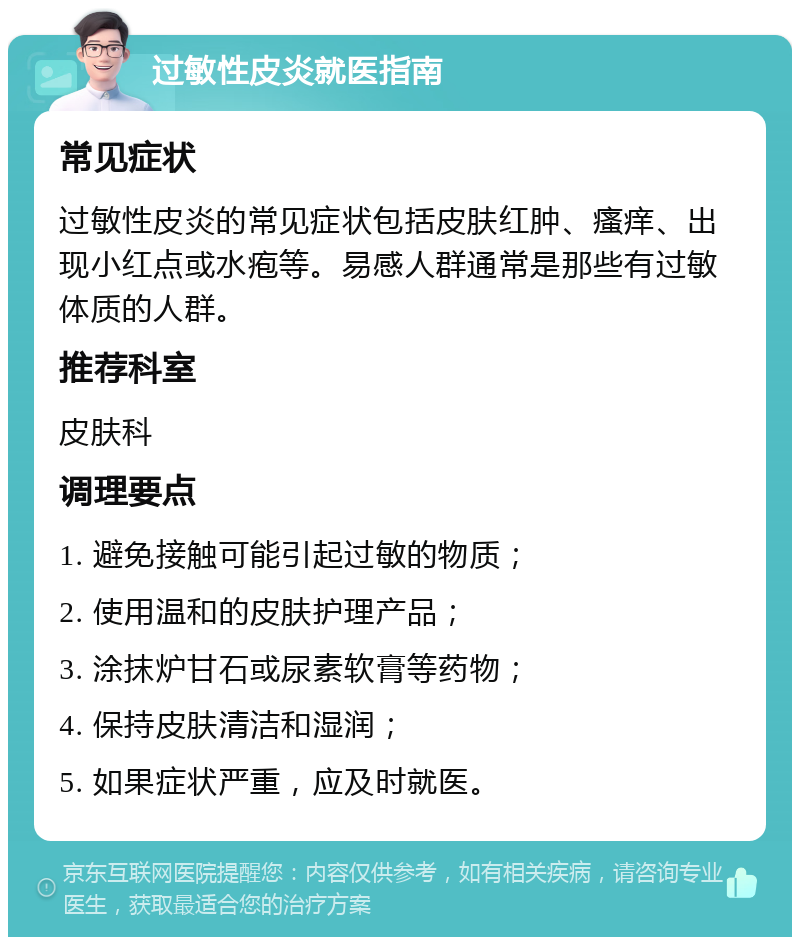 过敏性皮炎就医指南 常见症状 过敏性皮炎的常见症状包括皮肤红肿、瘙痒、出现小红点或水疱等。易感人群通常是那些有过敏体质的人群。 推荐科室 皮肤科 调理要点 1. 避免接触可能引起过敏的物质； 2. 使用温和的皮肤护理产品； 3. 涂抹炉甘石或尿素软膏等药物； 4. 保持皮肤清洁和湿润； 5. 如果症状严重，应及时就医。