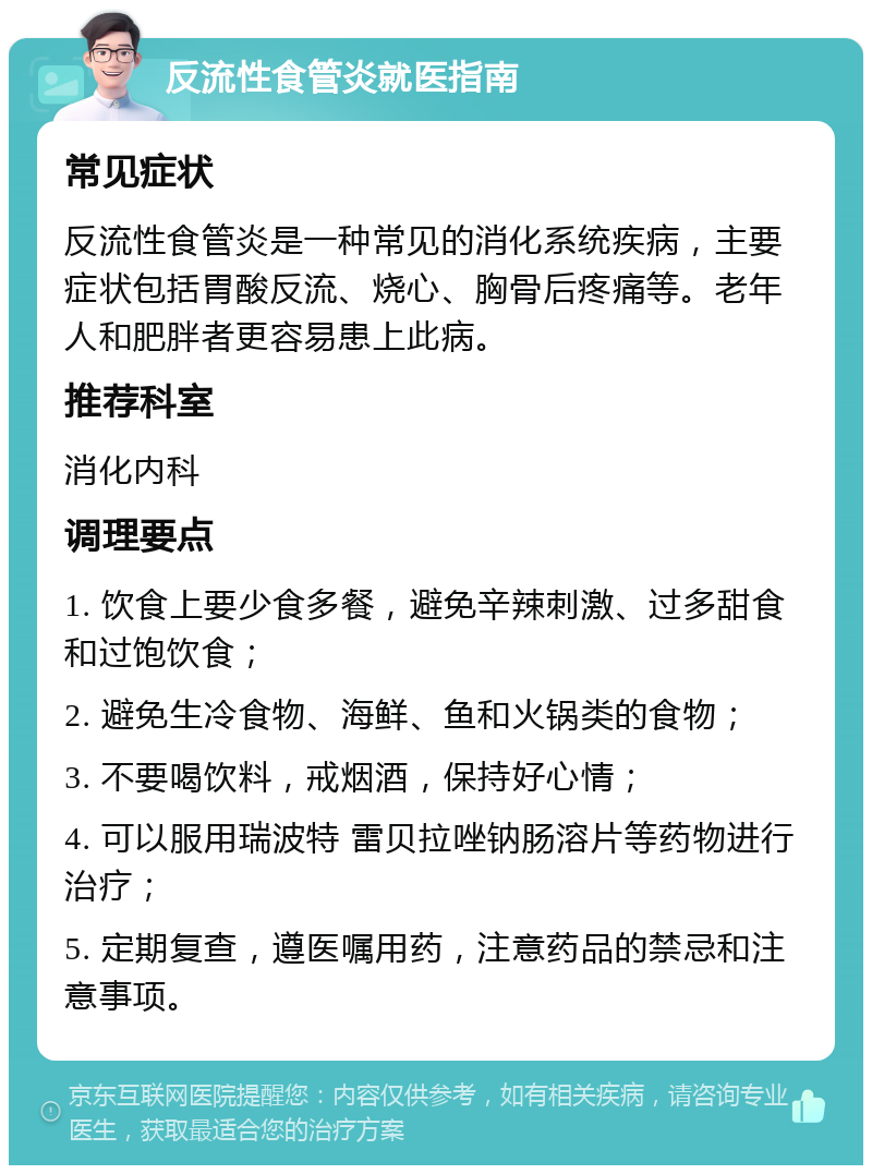 反流性食管炎就医指南 常见症状 反流性食管炎是一种常见的消化系统疾病，主要症状包括胃酸反流、烧心、胸骨后疼痛等。老年人和肥胖者更容易患上此病。 推荐科室 消化内科 调理要点 1. 饮食上要少食多餐，避免辛辣刺激、过多甜食和过饱饮食； 2. 避免生冷食物、海鲜、鱼和火锅类的食物； 3. 不要喝饮料，戒烟酒，保持好心情； 4. 可以服用瑞波特 雷贝拉唑钠肠溶片等药物进行治疗； 5. 定期复查，遵医嘱用药，注意药品的禁忌和注意事项。