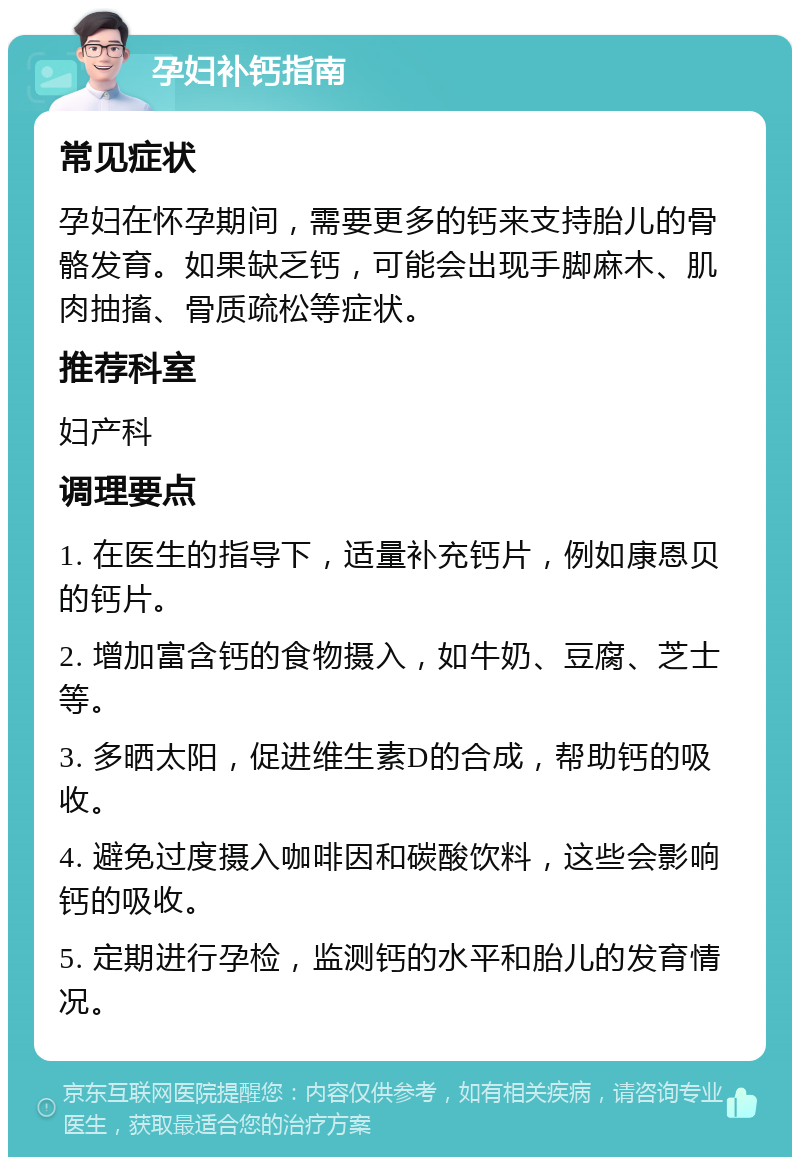 孕妇补钙指南 常见症状 孕妇在怀孕期间，需要更多的钙来支持胎儿的骨骼发育。如果缺乏钙，可能会出现手脚麻木、肌肉抽搐、骨质疏松等症状。 推荐科室 妇产科 调理要点 1. 在医生的指导下，适量补充钙片，例如康恩贝的钙片。 2. 增加富含钙的食物摄入，如牛奶、豆腐、芝士等。 3. 多晒太阳，促进维生素D的合成，帮助钙的吸收。 4. 避免过度摄入咖啡因和碳酸饮料，这些会影响钙的吸收。 5. 定期进行孕检，监测钙的水平和胎儿的发育情况。