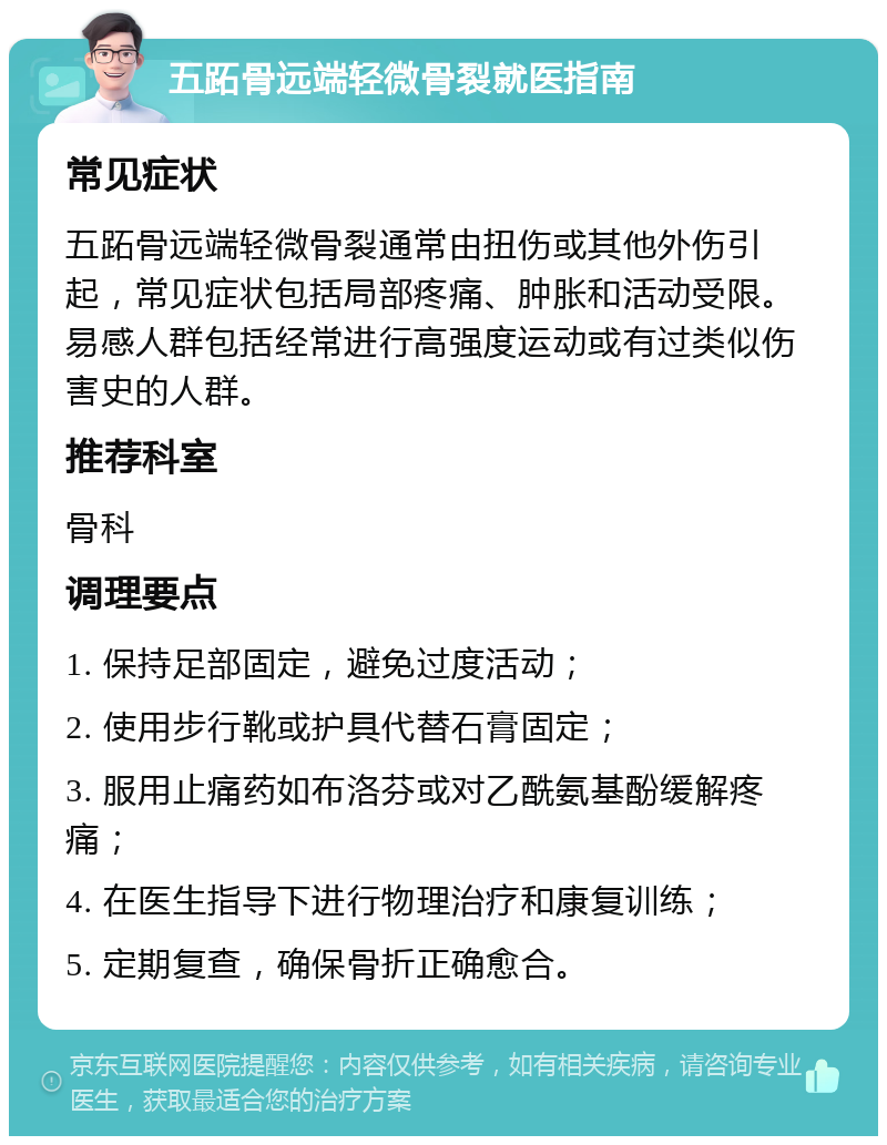 五跖骨远端轻微骨裂就医指南 常见症状 五跖骨远端轻微骨裂通常由扭伤或其他外伤引起，常见症状包括局部疼痛、肿胀和活动受限。易感人群包括经常进行高强度运动或有过类似伤害史的人群。 推荐科室 骨科 调理要点 1. 保持足部固定，避免过度活动； 2. 使用步行靴或护具代替石膏固定； 3. 服用止痛药如布洛芬或对乙酰氨基酚缓解疼痛； 4. 在医生指导下进行物理治疗和康复训练； 5. 定期复查，确保骨折正确愈合。