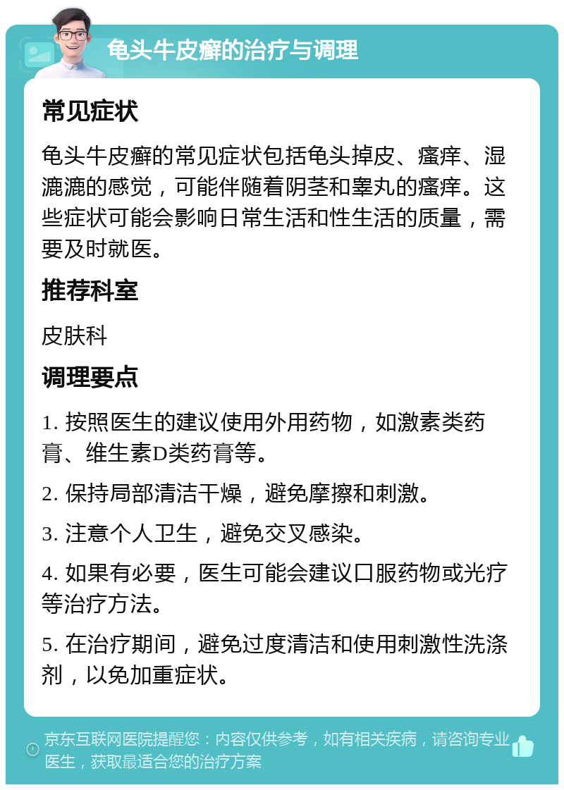 龟头牛皮癣的治疗与调理 常见症状 龟头牛皮癣的常见症状包括龟头掉皮、瘙痒、湿漉漉的感觉，可能伴随着阴茎和睾丸的瘙痒。这些症状可能会影响日常生活和性生活的质量，需要及时就医。 推荐科室 皮肤科 调理要点 1. 按照医生的建议使用外用药物，如激素类药膏、维生素D类药膏等。 2. 保持局部清洁干燥，避免摩擦和刺激。 3. 注意个人卫生，避免交叉感染。 4. 如果有必要，医生可能会建议口服药物或光疗等治疗方法。 5. 在治疗期间，避免过度清洁和使用刺激性洗涤剂，以免加重症状。