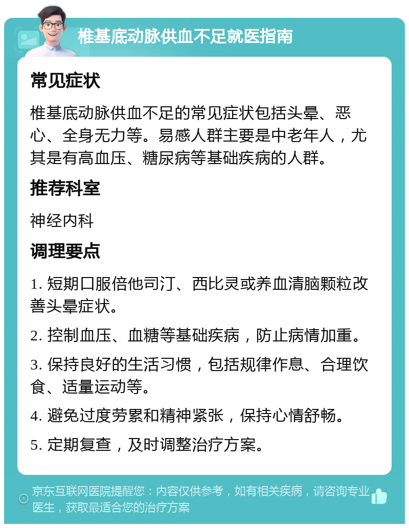 椎基底动脉供血不足就医指南 常见症状 椎基底动脉供血不足的常见症状包括头晕、恶心、全身无力等。易感人群主要是中老年人，尤其是有高血压、糖尿病等基础疾病的人群。 推荐科室 神经内科 调理要点 1. 短期口服倍他司汀、西比灵或养血清脑颗粒改善头晕症状。 2. 控制血压、血糖等基础疾病，防止病情加重。 3. 保持良好的生活习惯，包括规律作息、合理饮食、适量运动等。 4. 避免过度劳累和精神紧张，保持心情舒畅。 5. 定期复查，及时调整治疗方案。