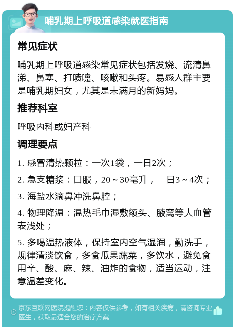 哺乳期上呼吸道感染就医指南 常见症状 哺乳期上呼吸道感染常见症状包括发烧、流清鼻涕、鼻塞、打喷嚏、咳嗽和头疼。易感人群主要是哺乳期妇女，尤其是未满月的新妈妈。 推荐科室 呼吸内科或妇产科 调理要点 1. 感冒清热颗粒：一次1袋，一日2次； 2. 急支糖浆：口服，20～30毫升，一日3～4次； 3. 海盐水滴鼻冲洗鼻腔； 4. 物理降温：温热毛巾湿敷额头、腋窝等大血管表浅处； 5. 多喝温热液体，保持室内空气湿润，勤洗手，规律清淡饮食，多食瓜果蔬菜，多饮水，避免食用辛、酸、麻、辣、油炸的食物，适当运动，注意温差变化。