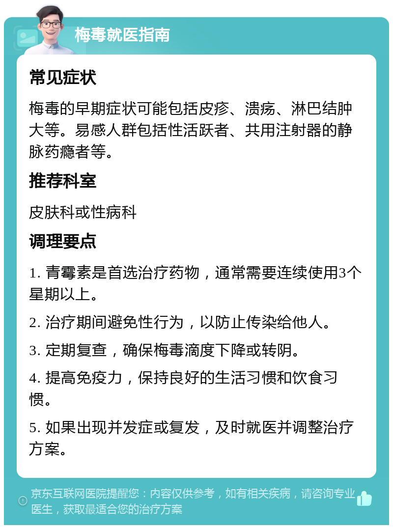 梅毒就医指南 常见症状 梅毒的早期症状可能包括皮疹、溃疡、淋巴结肿大等。易感人群包括性活跃者、共用注射器的静脉药瘾者等。 推荐科室 皮肤科或性病科 调理要点 1. 青霉素是首选治疗药物，通常需要连续使用3个星期以上。 2. 治疗期间避免性行为，以防止传染给他人。 3. 定期复查，确保梅毒滴度下降或转阴。 4. 提高免疫力，保持良好的生活习惯和饮食习惯。 5. 如果出现并发症或复发，及时就医并调整治疗方案。