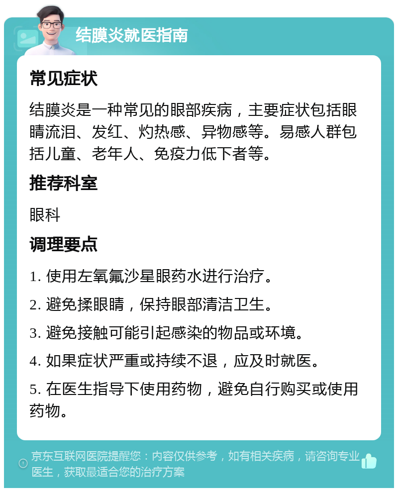 结膜炎就医指南 常见症状 结膜炎是一种常见的眼部疾病，主要症状包括眼睛流泪、发红、灼热感、异物感等。易感人群包括儿童、老年人、免疫力低下者等。 推荐科室 眼科 调理要点 1. 使用左氧氟沙星眼药水进行治疗。 2. 避免揉眼睛，保持眼部清洁卫生。 3. 避免接触可能引起感染的物品或环境。 4. 如果症状严重或持续不退，应及时就医。 5. 在医生指导下使用药物，避免自行购买或使用药物。