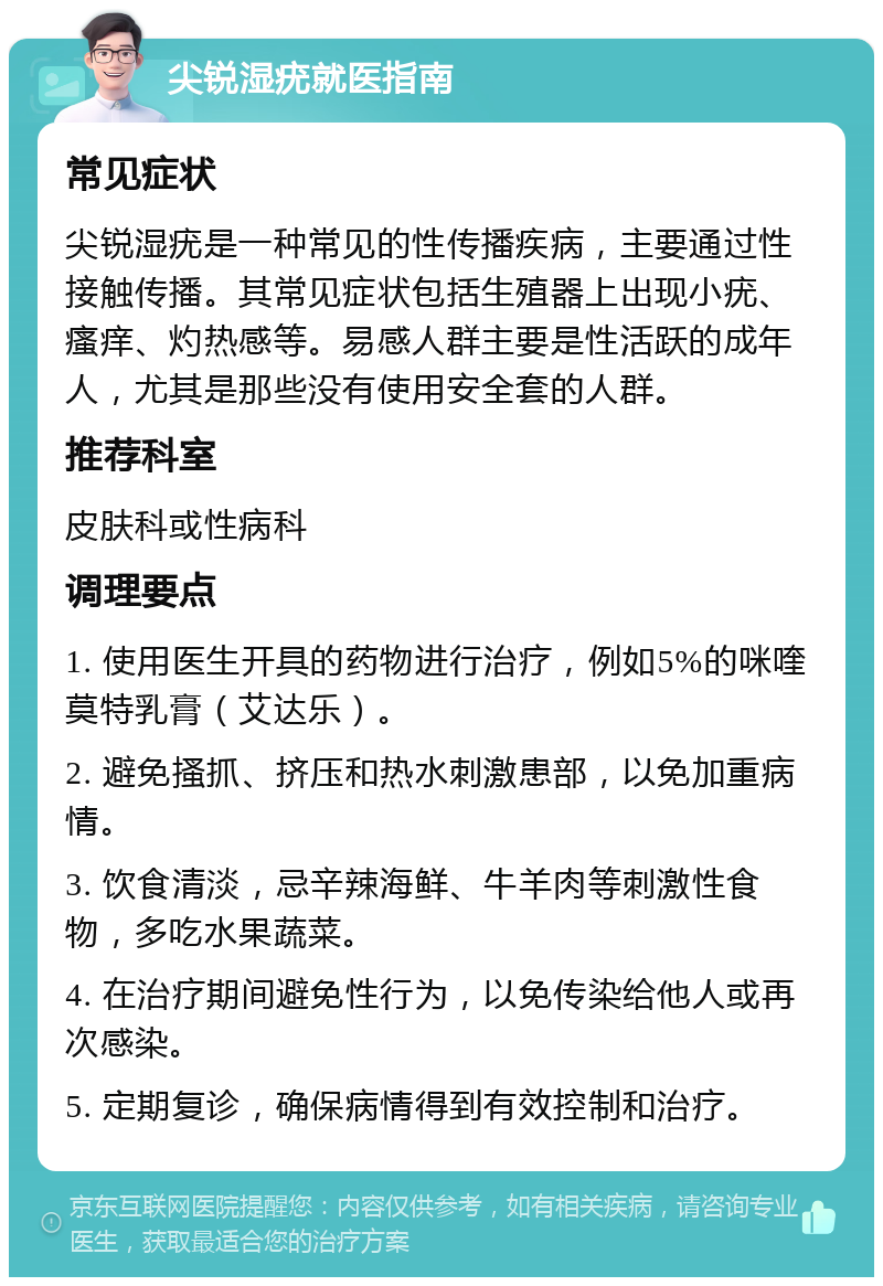 尖锐湿疣就医指南 常见症状 尖锐湿疣是一种常见的性传播疾病，主要通过性接触传播。其常见症状包括生殖器上出现小疣、瘙痒、灼热感等。易感人群主要是性活跃的成年人，尤其是那些没有使用安全套的人群。 推荐科室 皮肤科或性病科 调理要点 1. 使用医生开具的药物进行治疗，例如5%的咪喹莫特乳膏（艾达乐）。 2. 避免搔抓、挤压和热水刺激患部，以免加重病情。 3. 饮食清淡，忌辛辣海鲜、牛羊肉等刺激性食物，多吃水果蔬菜。 4. 在治疗期间避免性行为，以免传染给他人或再次感染。 5. 定期复诊，确保病情得到有效控制和治疗。