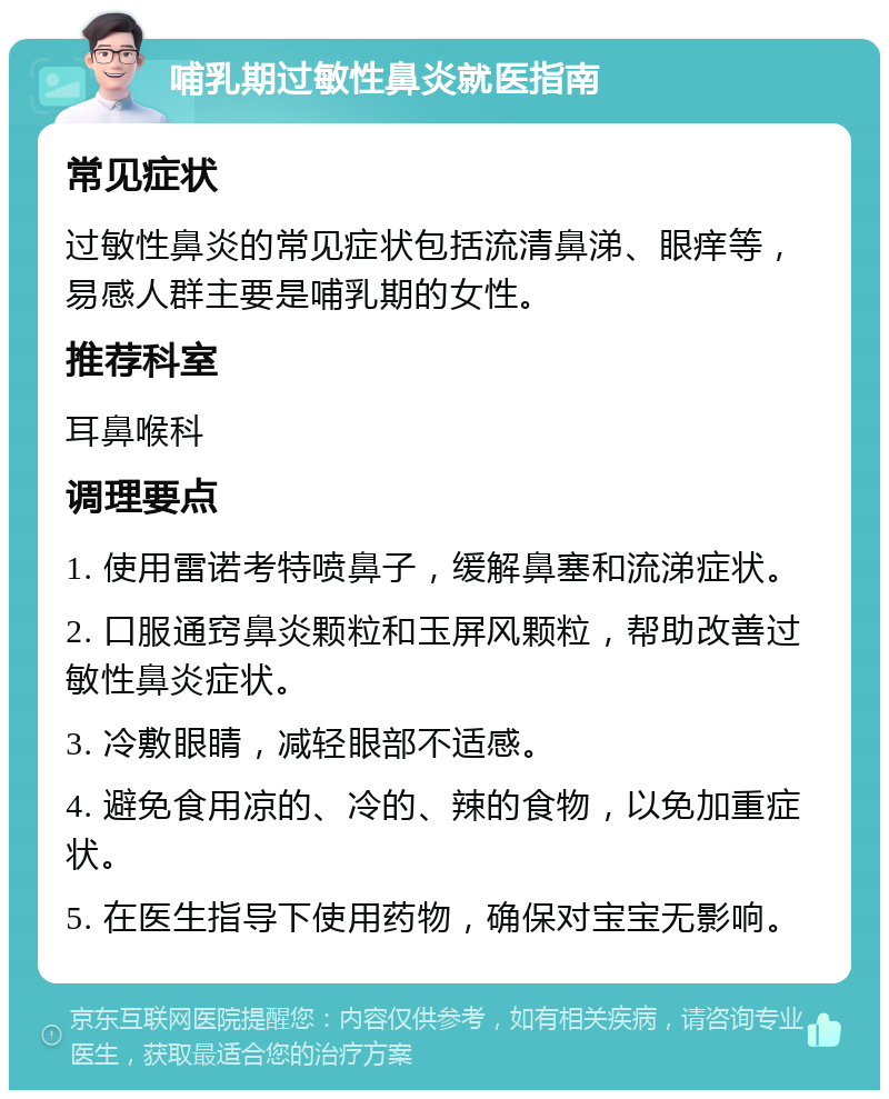 哺乳期过敏性鼻炎就医指南 常见症状 过敏性鼻炎的常见症状包括流清鼻涕、眼痒等，易感人群主要是哺乳期的女性。 推荐科室 耳鼻喉科 调理要点 1. 使用雷诺考特喷鼻子，缓解鼻塞和流涕症状。 2. 口服通窍鼻炎颗粒和玉屏风颗粒，帮助改善过敏性鼻炎症状。 3. 冷敷眼睛，减轻眼部不适感。 4. 避免食用凉的、冷的、辣的食物，以免加重症状。 5. 在医生指导下使用药物，确保对宝宝无影响。