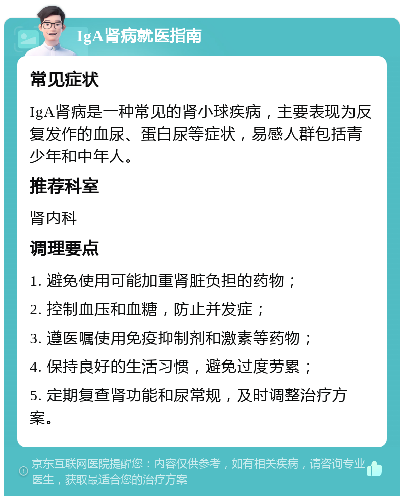 IgA肾病就医指南 常见症状 IgA肾病是一种常见的肾小球疾病，主要表现为反复发作的血尿、蛋白尿等症状，易感人群包括青少年和中年人。 推荐科室 肾内科 调理要点 1. 避免使用可能加重肾脏负担的药物； 2. 控制血压和血糖，防止并发症； 3. 遵医嘱使用免疫抑制剂和激素等药物； 4. 保持良好的生活习惯，避免过度劳累； 5. 定期复查肾功能和尿常规，及时调整治疗方案。