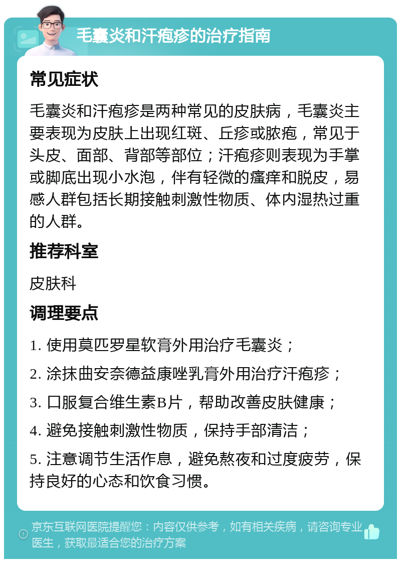 毛囊炎和汗疱疹的治疗指南 常见症状 毛囊炎和汗疱疹是两种常见的皮肤病，毛囊炎主要表现为皮肤上出现红斑、丘疹或脓疱，常见于头皮、面部、背部等部位；汗疱疹则表现为手掌或脚底出现小水泡，伴有轻微的瘙痒和脱皮，易感人群包括长期接触刺激性物质、体内湿热过重的人群。 推荐科室 皮肤科 调理要点 1. 使用莫匹罗星软膏外用治疗毛囊炎； 2. 涂抹曲安奈德益康唑乳膏外用治疗汗疱疹； 3. 口服复合维生素B片，帮助改善皮肤健康； 4. 避免接触刺激性物质，保持手部清洁； 5. 注意调节生活作息，避免熬夜和过度疲劳，保持良好的心态和饮食习惯。