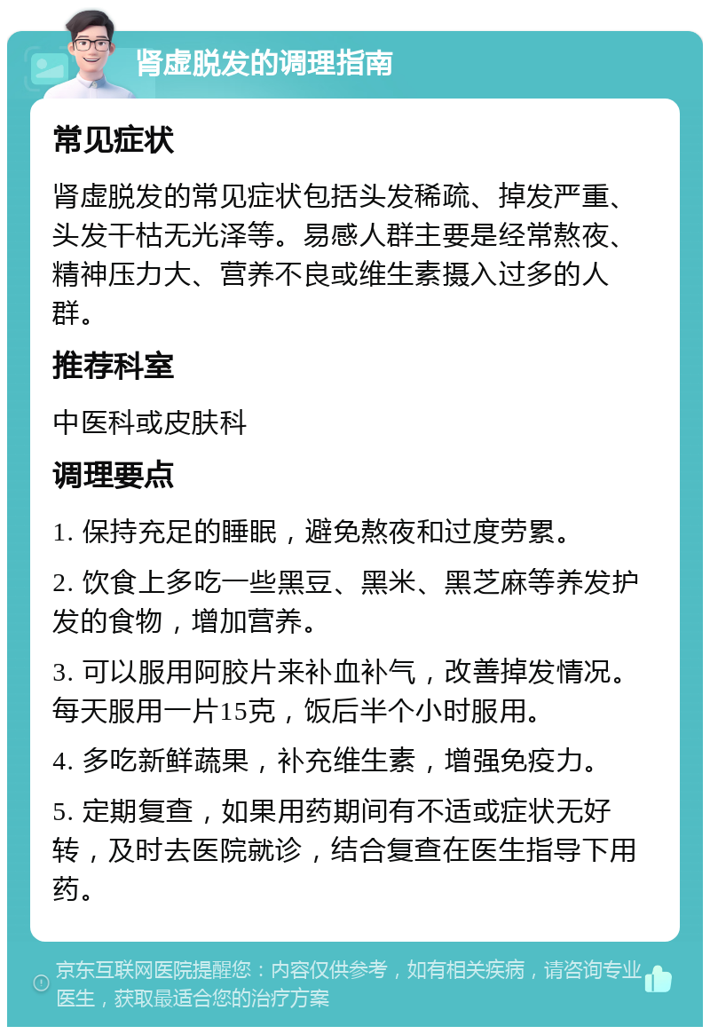 肾虚脱发的调理指南 常见症状 肾虚脱发的常见症状包括头发稀疏、掉发严重、头发干枯无光泽等。易感人群主要是经常熬夜、精神压力大、营养不良或维生素摄入过多的人群。 推荐科室 中医科或皮肤科 调理要点 1. 保持充足的睡眠，避免熬夜和过度劳累。 2. 饮食上多吃一些黑豆、黑米、黑芝麻等养发护发的食物，增加营养。 3. 可以服用阿胶片来补血补气，改善掉发情况。每天服用一片15克，饭后半个小时服用。 4. 多吃新鲜蔬果，补充维生素，增强免疫力。 5. 定期复查，如果用药期间有不适或症状无好转，及时去医院就诊，结合复查在医生指导下用药。