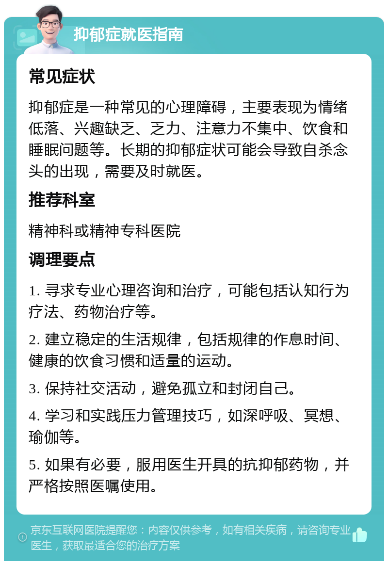 抑郁症就医指南 常见症状 抑郁症是一种常见的心理障碍，主要表现为情绪低落、兴趣缺乏、乏力、注意力不集中、饮食和睡眠问题等。长期的抑郁症状可能会导致自杀念头的出现，需要及时就医。 推荐科室 精神科或精神专科医院 调理要点 1. 寻求专业心理咨询和治疗，可能包括认知行为疗法、药物治疗等。 2. 建立稳定的生活规律，包括规律的作息时间、健康的饮食习惯和适量的运动。 3. 保持社交活动，避免孤立和封闭自己。 4. 学习和实践压力管理技巧，如深呼吸、冥想、瑜伽等。 5. 如果有必要，服用医生开具的抗抑郁药物，并严格按照医嘱使用。