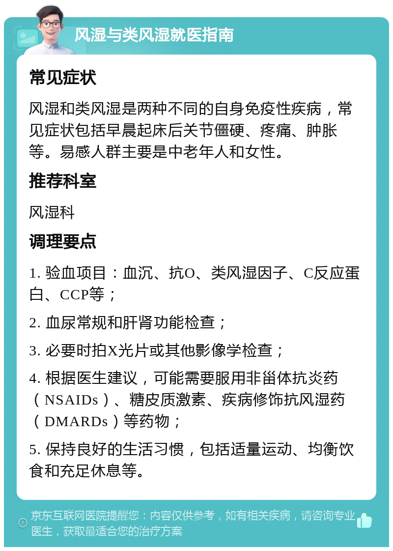 风湿与类风湿就医指南 常见症状 风湿和类风湿是两种不同的自身免疫性疾病，常见症状包括早晨起床后关节僵硬、疼痛、肿胀等。易感人群主要是中老年人和女性。 推荐科室 风湿科 调理要点 1. 验血项目：血沉、抗O、类风湿因子、C反应蛋白、CCP等； 2. 血尿常规和肝肾功能检查； 3. 必要时拍X光片或其他影像学检查； 4. 根据医生建议，可能需要服用非甾体抗炎药（NSAIDs）、糖皮质激素、疾病修饰抗风湿药（DMARDs）等药物； 5. 保持良好的生活习惯，包括适量运动、均衡饮食和充足休息等。