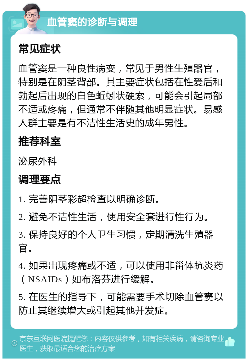 血管窦的诊断与调理 常见症状 血管窦是一种良性病变，常见于男性生殖器官，特别是在阴茎背部。其主要症状包括在性爱后和勃起后出现的白色蚯蚓状硬索，可能会引起局部不适或疼痛，但通常不伴随其他明显症状。易感人群主要是有不洁性生活史的成年男性。 推荐科室 泌尿外科 调理要点 1. 完善阴茎彩超检查以明确诊断。 2. 避免不洁性生活，使用安全套进行性行为。 3. 保持良好的个人卫生习惯，定期清洗生殖器官。 4. 如果出现疼痛或不适，可以使用非甾体抗炎药（NSAIDs）如布洛芬进行缓解。 5. 在医生的指导下，可能需要手术切除血管窦以防止其继续增大或引起其他并发症。