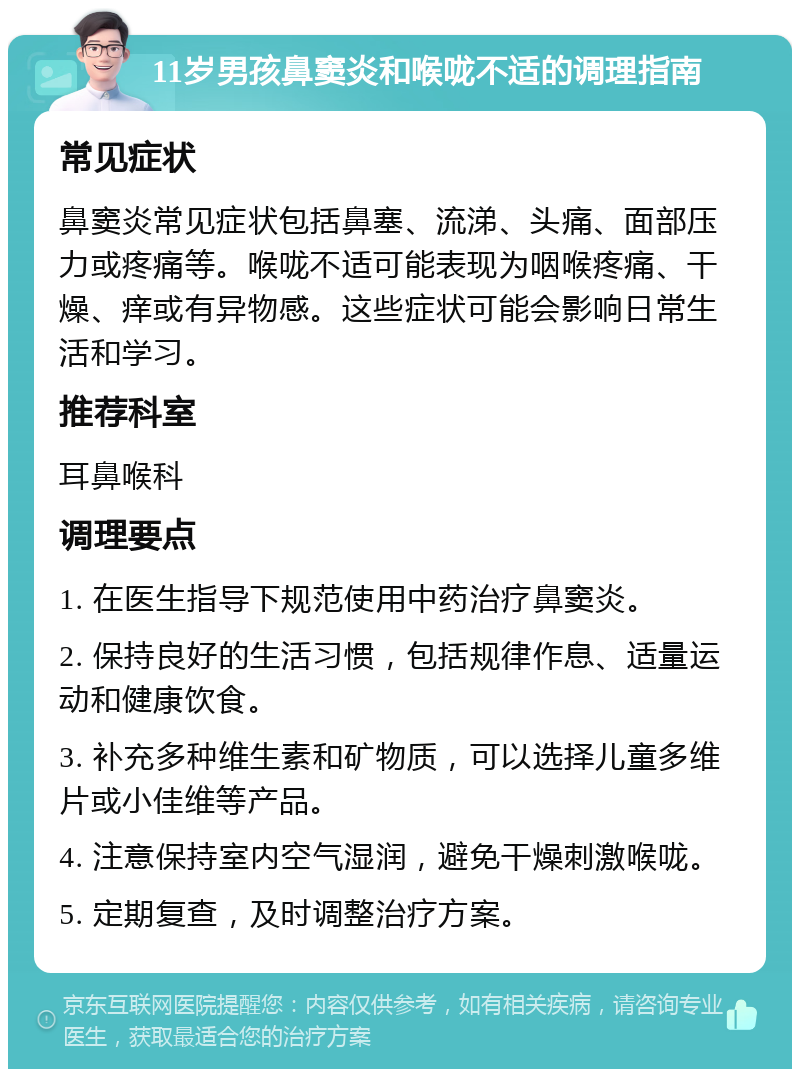 11岁男孩鼻窦炎和喉咙不适的调理指南 常见症状 鼻窦炎常见症状包括鼻塞、流涕、头痛、面部压力或疼痛等。喉咙不适可能表现为咽喉疼痛、干燥、痒或有异物感。这些症状可能会影响日常生活和学习。 推荐科室 耳鼻喉科 调理要点 1. 在医生指导下规范使用中药治疗鼻窦炎。 2. 保持良好的生活习惯，包括规律作息、适量运动和健康饮食。 3. 补充多种维生素和矿物质，可以选择儿童多维片或小佳维等产品。 4. 注意保持室内空气湿润，避免干燥刺激喉咙。 5. 定期复查，及时调整治疗方案。