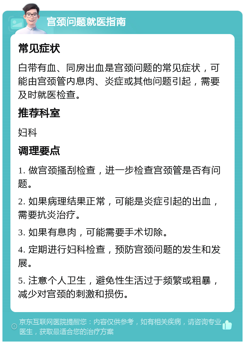 宫颈问题就医指南 常见症状 白带有血、同房出血是宫颈问题的常见症状，可能由宫颈管内息肉、炎症或其他问题引起，需要及时就医检查。 推荐科室 妇科 调理要点 1. 做宫颈搔刮检查，进一步检查宫颈管是否有问题。 2. 如果病理结果正常，可能是炎症引起的出血，需要抗炎治疗。 3. 如果有息肉，可能需要手术切除。 4. 定期进行妇科检查，预防宫颈问题的发生和发展。 5. 注意个人卫生，避免性生活过于频繁或粗暴，减少对宫颈的刺激和损伤。