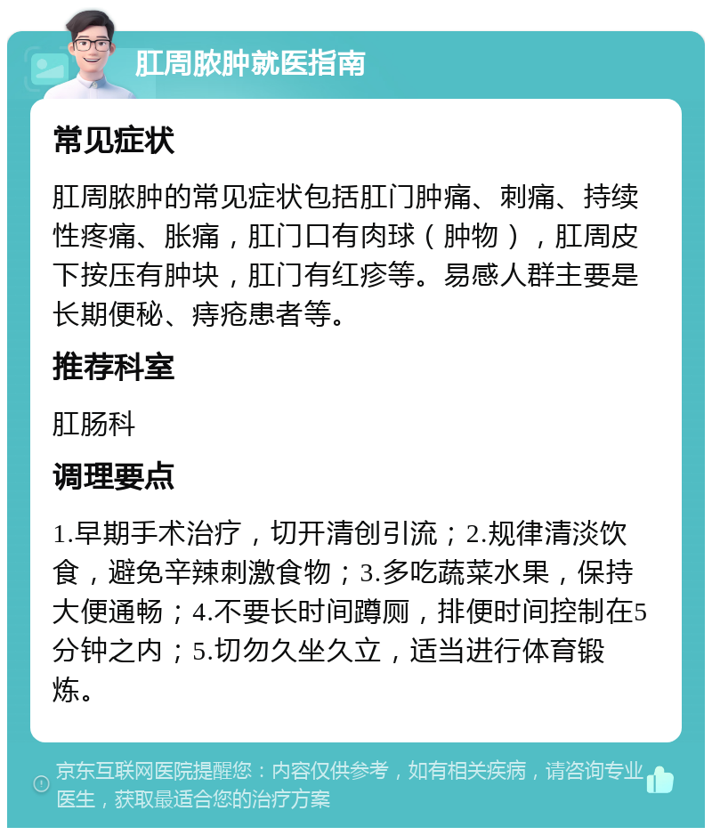 肛周脓肿就医指南 常见症状 肛周脓肿的常见症状包括肛门肿痛、刺痛、持续性疼痛、胀痛，肛门口有肉球（肿物），肛周皮下按压有肿块，肛门有红疹等。易感人群主要是长期便秘、痔疮患者等。 推荐科室 肛肠科 调理要点 1.早期手术治疗，切开清创引流；2.规律清淡饮食，避免辛辣刺激食物；3.多吃蔬菜水果，保持大便通畅；4.不要长时间蹲厕，排便时间控制在5分钟之内；5.切勿久坐久立，适当进行体育锻炼。