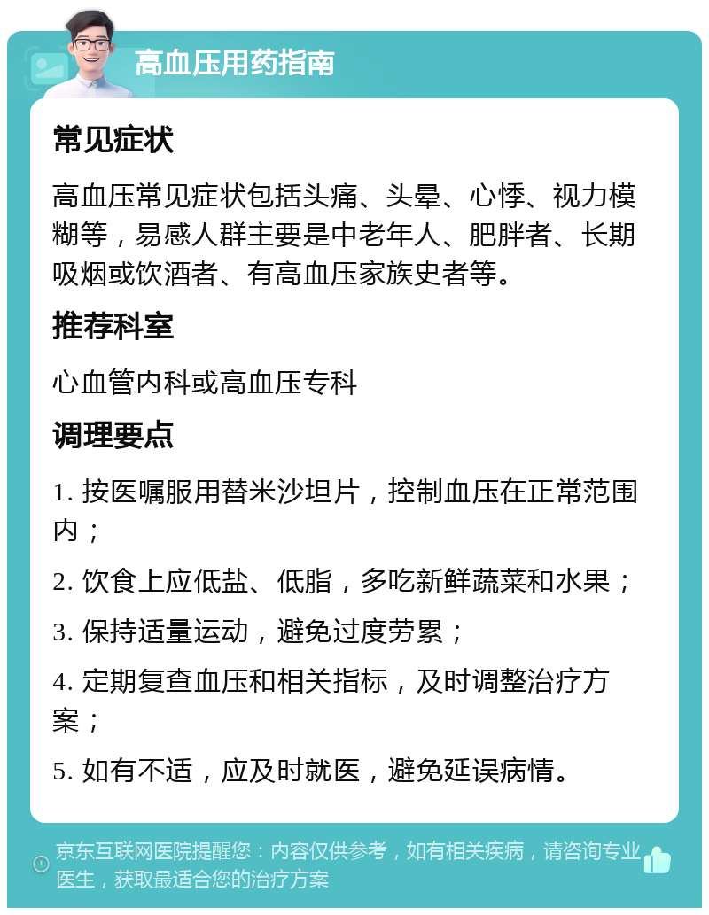 高血压用药指南 常见症状 高血压常见症状包括头痛、头晕、心悸、视力模糊等，易感人群主要是中老年人、肥胖者、长期吸烟或饮酒者、有高血压家族史者等。 推荐科室 心血管内科或高血压专科 调理要点 1. 按医嘱服用替米沙坦片，控制血压在正常范围内； 2. 饮食上应低盐、低脂，多吃新鲜蔬菜和水果； 3. 保持适量运动，避免过度劳累； 4. 定期复查血压和相关指标，及时调整治疗方案； 5. 如有不适，应及时就医，避免延误病情。