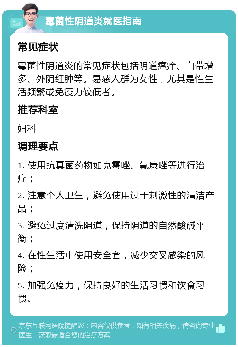 霉菌性阴道炎就医指南 常见症状 霉菌性阴道炎的常见症状包括阴道瘙痒、白带增多、外阴红肿等。易感人群为女性，尤其是性生活频繁或免疫力较低者。 推荐科室 妇科 调理要点 1. 使用抗真菌药物如克霉唑、氟康唑等进行治疗； 2. 注意个人卫生，避免使用过于刺激性的清洁产品； 3. 避免过度清洗阴道，保持阴道的自然酸碱平衡； 4. 在性生活中使用安全套，减少交叉感染的风险； 5. 加强免疫力，保持良好的生活习惯和饮食习惯。