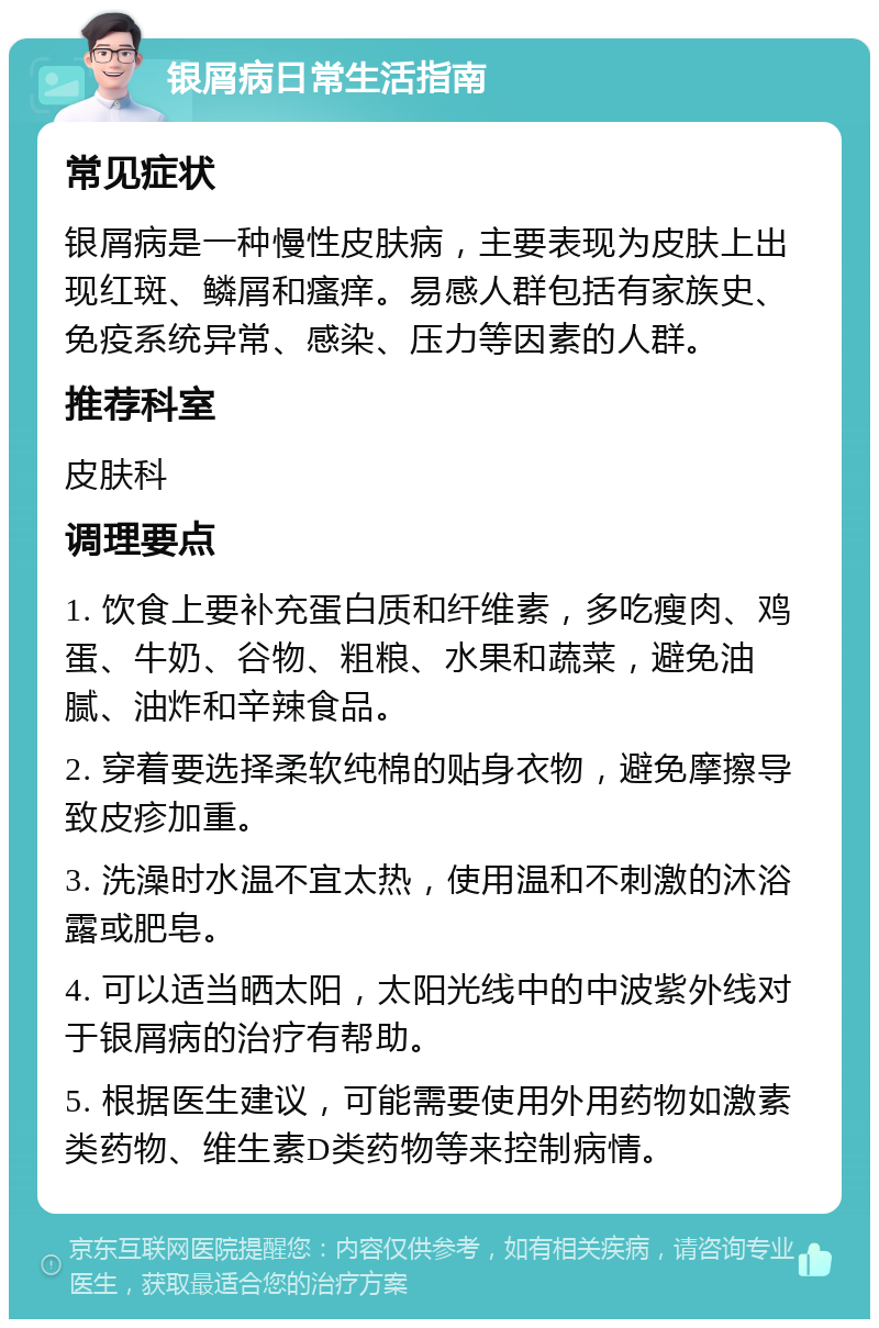 银屑病日常生活指南 常见症状 银屑病是一种慢性皮肤病，主要表现为皮肤上出现红斑、鳞屑和瘙痒。易感人群包括有家族史、免疫系统异常、感染、压力等因素的人群。 推荐科室 皮肤科 调理要点 1. 饮食上要补充蛋白质和纤维素，多吃瘦肉、鸡蛋、牛奶、谷物、粗粮、水果和蔬菜，避免油腻、油炸和辛辣食品。 2. 穿着要选择柔软纯棉的贴身衣物，避免摩擦导致皮疹加重。 3. 洗澡时水温不宜太热，使用温和不刺激的沐浴露或肥皂。 4. 可以适当晒太阳，太阳光线中的中波紫外线对于银屑病的治疗有帮助。 5. 根据医生建议，可能需要使用外用药物如激素类药物、维生素D类药物等来控制病情。