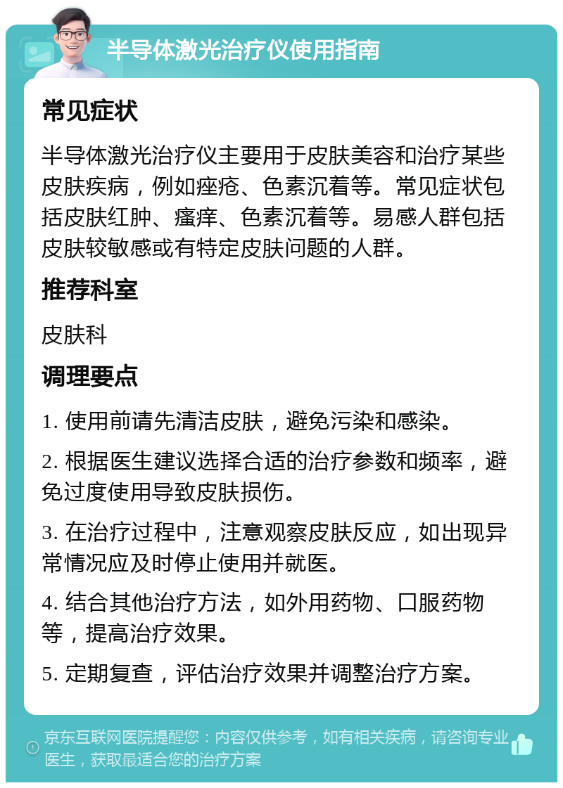 半导体激光治疗仪使用指南 常见症状 半导体激光治疗仪主要用于皮肤美容和治疗某些皮肤疾病，例如痤疮、色素沉着等。常见症状包括皮肤红肿、瘙痒、色素沉着等。易感人群包括皮肤较敏感或有特定皮肤问题的人群。 推荐科室 皮肤科 调理要点 1. 使用前请先清洁皮肤，避免污染和感染。 2. 根据医生建议选择合适的治疗参数和频率，避免过度使用导致皮肤损伤。 3. 在治疗过程中，注意观察皮肤反应，如出现异常情况应及时停止使用并就医。 4. 结合其他治疗方法，如外用药物、口服药物等，提高治疗效果。 5. 定期复查，评估治疗效果并调整治疗方案。